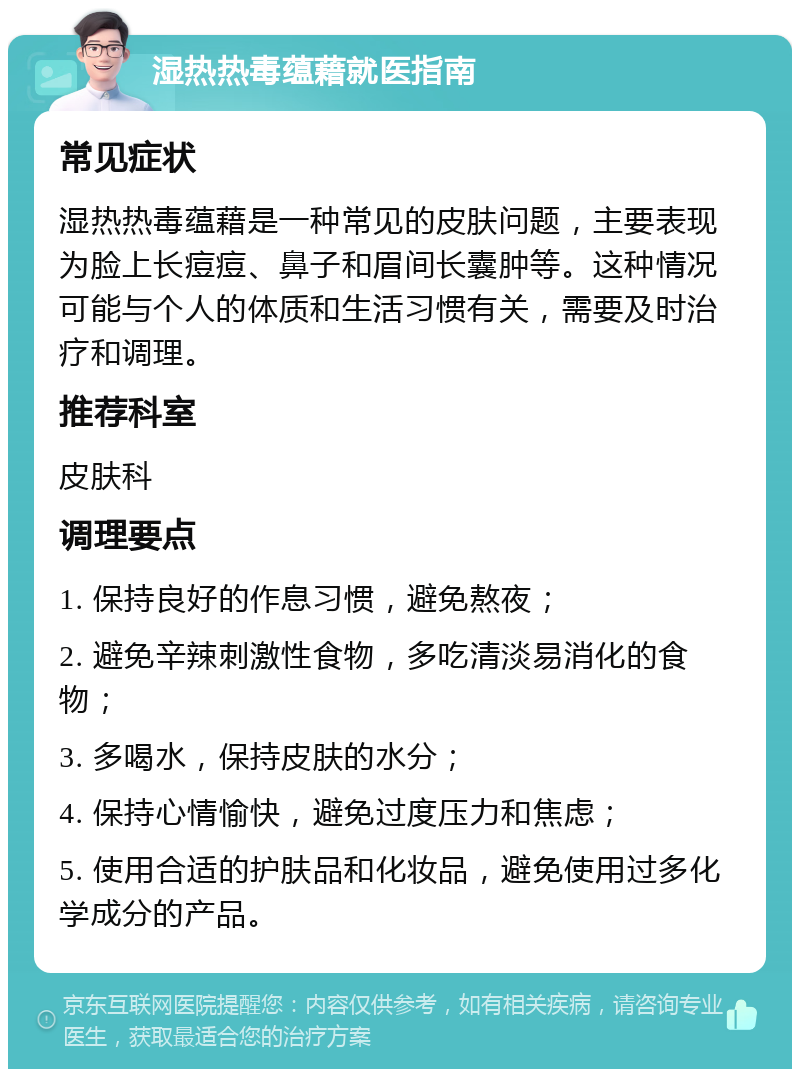 湿热热毒蕴藉就医指南 常见症状 湿热热毒蕴藉是一种常见的皮肤问题，主要表现为脸上长痘痘、鼻子和眉间长囊肿等。这种情况可能与个人的体质和生活习惯有关，需要及时治疗和调理。 推荐科室 皮肤科 调理要点 1. 保持良好的作息习惯，避免熬夜； 2. 避免辛辣刺激性食物，多吃清淡易消化的食物； 3. 多喝水，保持皮肤的水分； 4. 保持心情愉快，避免过度压力和焦虑； 5. 使用合适的护肤品和化妆品，避免使用过多化学成分的产品。