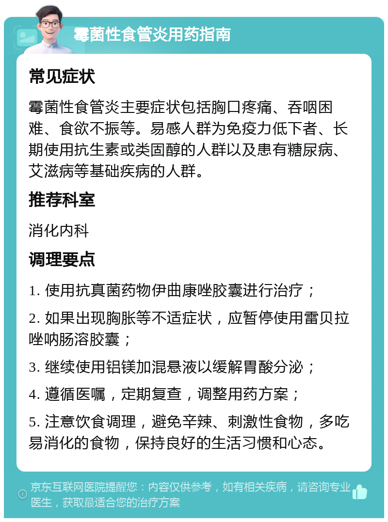 霉菌性食管炎用药指南 常见症状 霉菌性食管炎主要症状包括胸口疼痛、吞咽困难、食欲不振等。易感人群为免疫力低下者、长期使用抗生素或类固醇的人群以及患有糖尿病、艾滋病等基础疾病的人群。 推荐科室 消化内科 调理要点 1. 使用抗真菌药物伊曲康唑胶囊进行治疗； 2. 如果出现胸胀等不适症状，应暂停使用雷贝拉唑呐肠溶胶囊； 3. 继续使用铝镁加混悬液以缓解胃酸分泌； 4. 遵循医嘱，定期复查，调整用药方案； 5. 注意饮食调理，避免辛辣、刺激性食物，多吃易消化的食物，保持良好的生活习惯和心态。