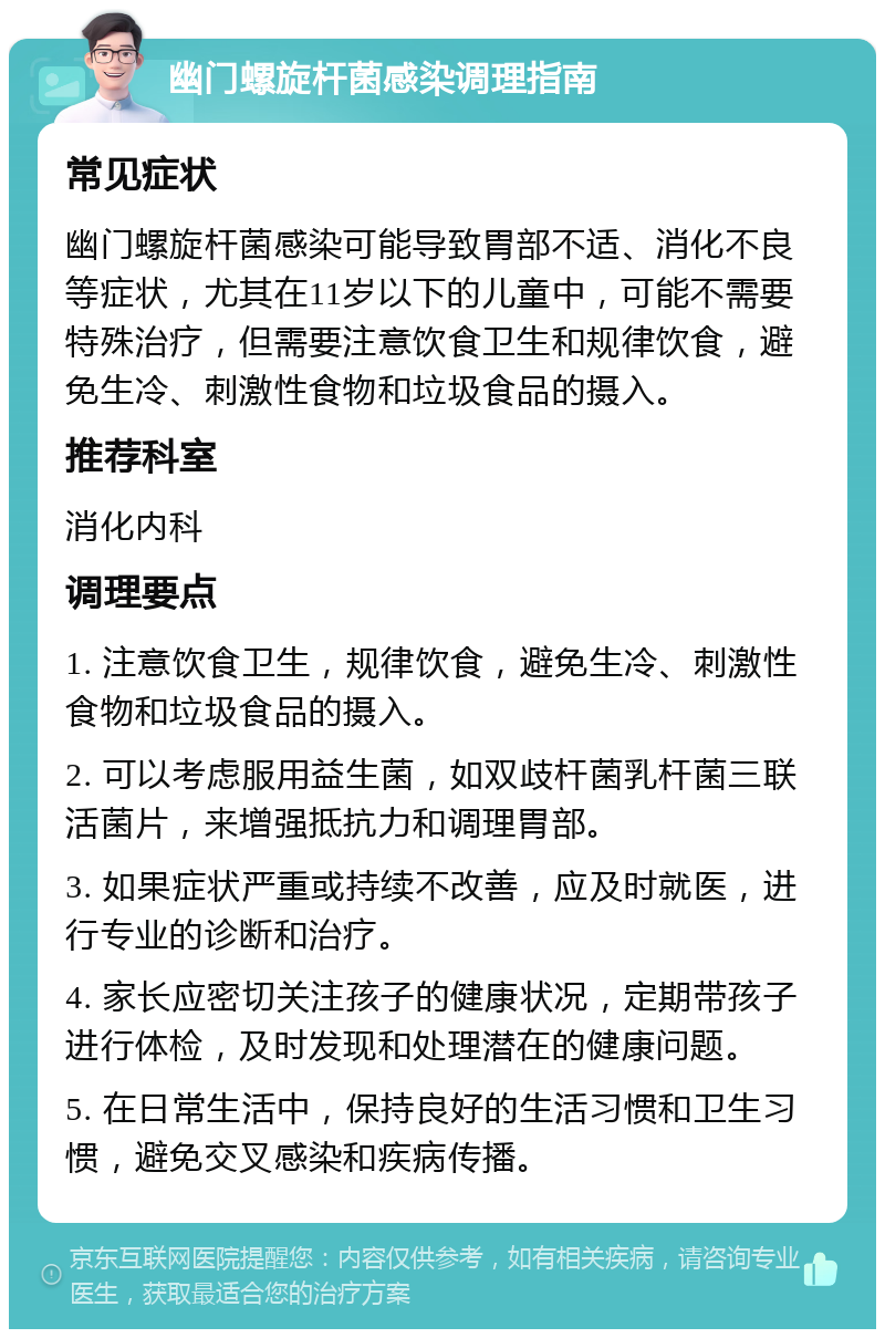 幽门螺旋杆菌感染调理指南 常见症状 幽门螺旋杆菌感染可能导致胃部不适、消化不良等症状，尤其在11岁以下的儿童中，可能不需要特殊治疗，但需要注意饮食卫生和规律饮食，避免生冷、刺激性食物和垃圾食品的摄入。 推荐科室 消化内科 调理要点 1. 注意饮食卫生，规律饮食，避免生冷、刺激性食物和垃圾食品的摄入。 2. 可以考虑服用益生菌，如双歧杆菌乳杆菌三联活菌片，来增强抵抗力和调理胃部。 3. 如果症状严重或持续不改善，应及时就医，进行专业的诊断和治疗。 4. 家长应密切关注孩子的健康状况，定期带孩子进行体检，及时发现和处理潜在的健康问题。 5. 在日常生活中，保持良好的生活习惯和卫生习惯，避免交叉感染和疾病传播。