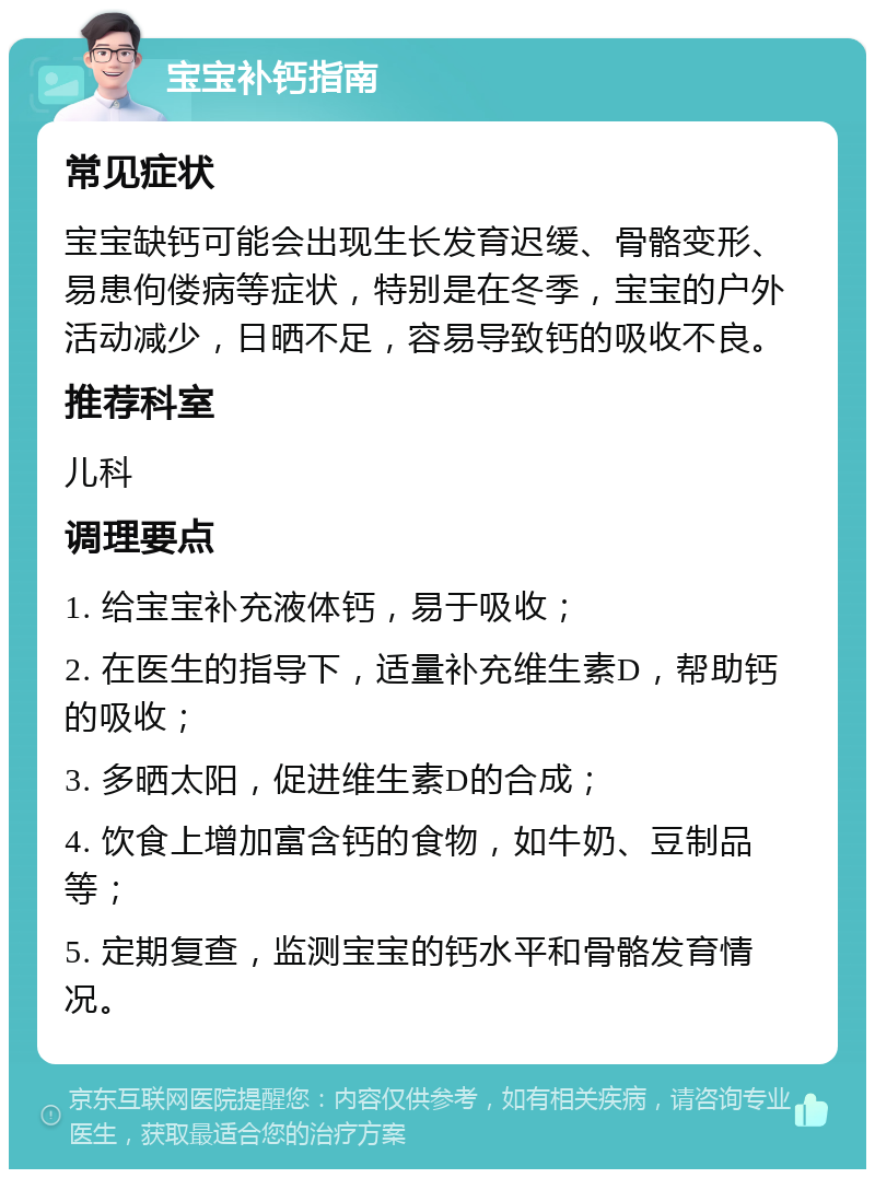 宝宝补钙指南 常见症状 宝宝缺钙可能会出现生长发育迟缓、骨骼变形、易患佝偻病等症状，特别是在冬季，宝宝的户外活动减少，日晒不足，容易导致钙的吸收不良。 推荐科室 儿科 调理要点 1. 给宝宝补充液体钙，易于吸收； 2. 在医生的指导下，适量补充维生素D，帮助钙的吸收； 3. 多晒太阳，促进维生素D的合成； 4. 饮食上增加富含钙的食物，如牛奶、豆制品等； 5. 定期复查，监测宝宝的钙水平和骨骼发育情况。