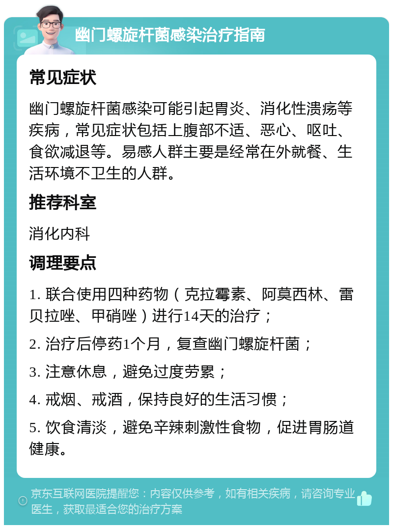 幽门螺旋杆菌感染治疗指南 常见症状 幽门螺旋杆菌感染可能引起胃炎、消化性溃疡等疾病，常见症状包括上腹部不适、恶心、呕吐、食欲减退等。易感人群主要是经常在外就餐、生活环境不卫生的人群。 推荐科室 消化内科 调理要点 1. 联合使用四种药物（克拉霉素、阿莫西林、雷贝拉唑、甲硝唑）进行14天的治疗； 2. 治疗后停药1个月，复查幽门螺旋杆菌； 3. 注意休息，避免过度劳累； 4. 戒烟、戒酒，保持良好的生活习惯； 5. 饮食清淡，避免辛辣刺激性食物，促进胃肠道健康。