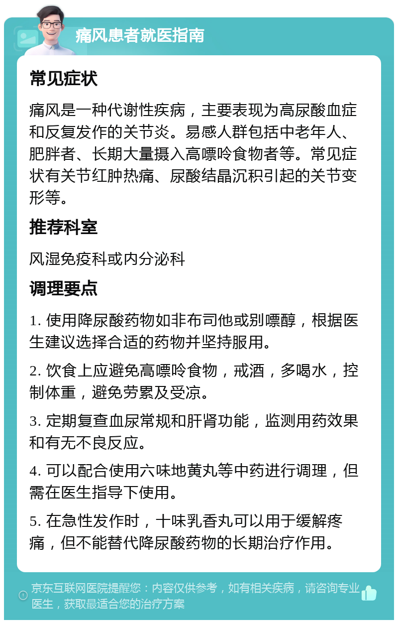 痛风患者就医指南 常见症状 痛风是一种代谢性疾病，主要表现为高尿酸血症和反复发作的关节炎。易感人群包括中老年人、肥胖者、长期大量摄入高嘌呤食物者等。常见症状有关节红肿热痛、尿酸结晶沉积引起的关节变形等。 推荐科室 风湿免疫科或内分泌科 调理要点 1. 使用降尿酸药物如非布司他或别嘌醇，根据医生建议选择合适的药物并坚持服用。 2. 饮食上应避免高嘌呤食物，戒酒，多喝水，控制体重，避免劳累及受凉。 3. 定期复查血尿常规和肝肾功能，监测用药效果和有无不良反应。 4. 可以配合使用六味地黄丸等中药进行调理，但需在医生指导下使用。 5. 在急性发作时，十味乳香丸可以用于缓解疼痛，但不能替代降尿酸药物的长期治疗作用。