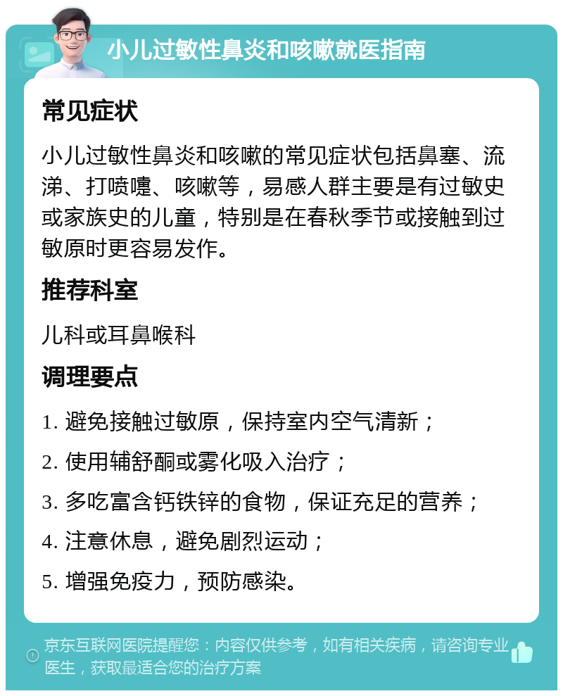 小儿过敏性鼻炎和咳嗽就医指南 常见症状 小儿过敏性鼻炎和咳嗽的常见症状包括鼻塞、流涕、打喷嚏、咳嗽等，易感人群主要是有过敏史或家族史的儿童，特别是在春秋季节或接触到过敏原时更容易发作。 推荐科室 儿科或耳鼻喉科 调理要点 1. 避免接触过敏原，保持室内空气清新； 2. 使用辅舒酮或雾化吸入治疗； 3. 多吃富含钙铁锌的食物，保证充足的营养； 4. 注意休息，避免剧烈运动； 5. 增强免疫力，预防感染。