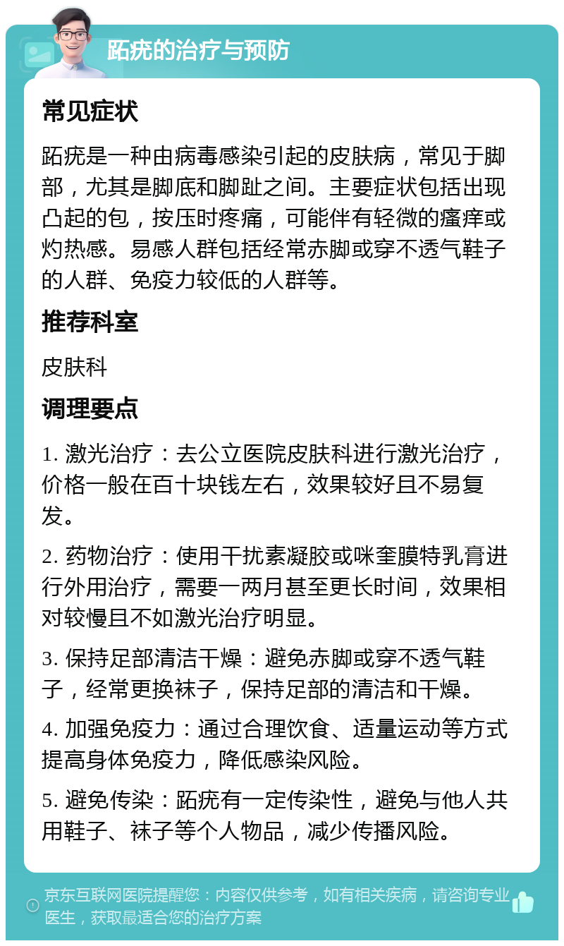 跖疣的治疗与预防 常见症状 跖疣是一种由病毒感染引起的皮肤病，常见于脚部，尤其是脚底和脚趾之间。主要症状包括出现凸起的包，按压时疼痛，可能伴有轻微的瘙痒或灼热感。易感人群包括经常赤脚或穿不透气鞋子的人群、免疫力较低的人群等。 推荐科室 皮肤科 调理要点 1. 激光治疗：去公立医院皮肤科进行激光治疗，价格一般在百十块钱左右，效果较好且不易复发。 2. 药物治疗：使用干扰素凝胶或咪奎膜特乳膏进行外用治疗，需要一两月甚至更长时间，效果相对较慢且不如激光治疗明显。 3. 保持足部清洁干燥：避免赤脚或穿不透气鞋子，经常更换袜子，保持足部的清洁和干燥。 4. 加强免疫力：通过合理饮食、适量运动等方式提高身体免疫力，降低感染风险。 5. 避免传染：跖疣有一定传染性，避免与他人共用鞋子、袜子等个人物品，减少传播风险。