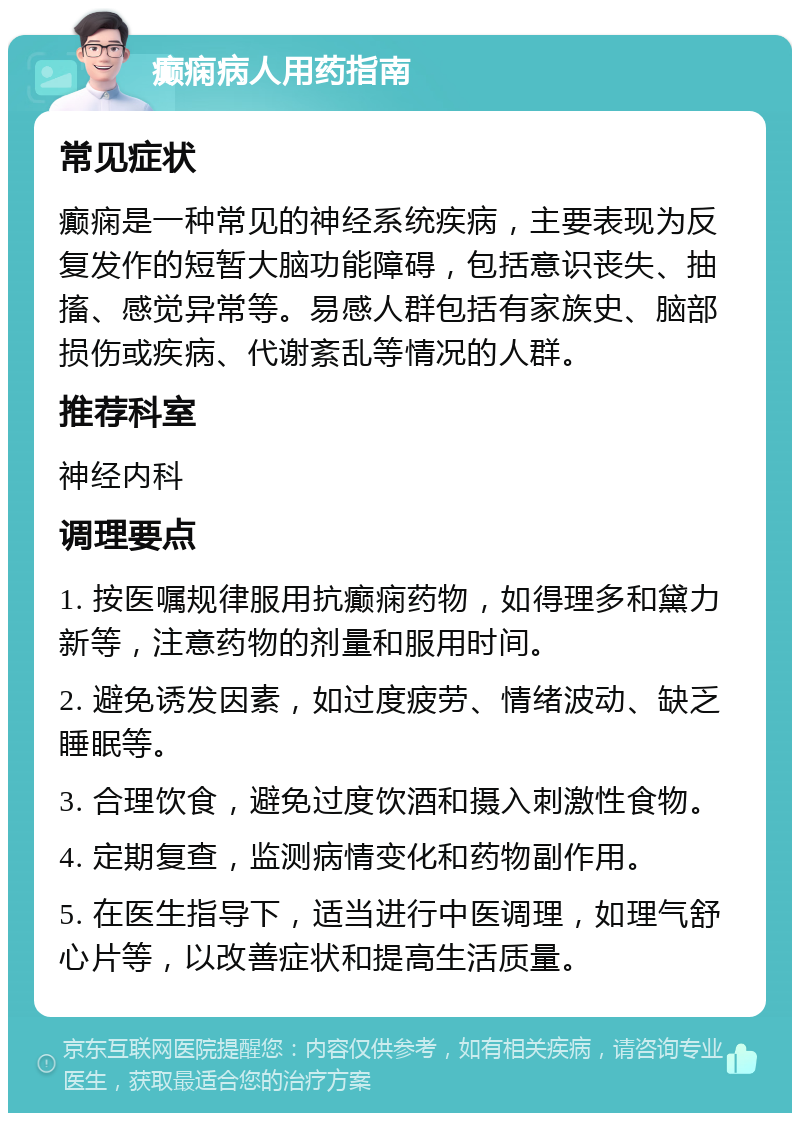 癫痫病人用药指南 常见症状 癫痫是一种常见的神经系统疾病，主要表现为反复发作的短暂大脑功能障碍，包括意识丧失、抽搐、感觉异常等。易感人群包括有家族史、脑部损伤或疾病、代谢紊乱等情况的人群。 推荐科室 神经内科 调理要点 1. 按医嘱规律服用抗癫痫药物，如得理多和黛力新等，注意药物的剂量和服用时间。 2. 避免诱发因素，如过度疲劳、情绪波动、缺乏睡眠等。 3. 合理饮食，避免过度饮酒和摄入刺激性食物。 4. 定期复查，监测病情变化和药物副作用。 5. 在医生指导下，适当进行中医调理，如理气舒心片等，以改善症状和提高生活质量。