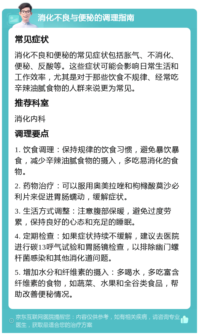 消化不良与便秘的调理指南 常见症状 消化不良和便秘的常见症状包括胀气、不消化、便秘、反酸等。这些症状可能会影响日常生活和工作效率，尤其是对于那些饮食不规律、经常吃辛辣油腻食物的人群来说更为常见。 推荐科室 消化内科 调理要点 1. 饮食调理：保持规律的饮食习惯，避免暴饮暴食，减少辛辣油腻食物的摄入，多吃易消化的食物。 2. 药物治疗：可以服用奥美拉唑和枸橼酸莫沙必利片来促进胃肠蠕动，缓解症状。 3. 生活方式调整：注意腹部保暖，避免过度劳累，保持良好的心态和充足的睡眠。 4. 定期检查：如果症状持续不缓解，建议去医院进行碳13呼气试验和胃肠镜检查，以排除幽门螺杆菌感染和其他消化道问题。 5. 增加水分和纤维素的摄入：多喝水，多吃富含纤维素的食物，如蔬菜、水果和全谷类食品，帮助改善便秘情况。