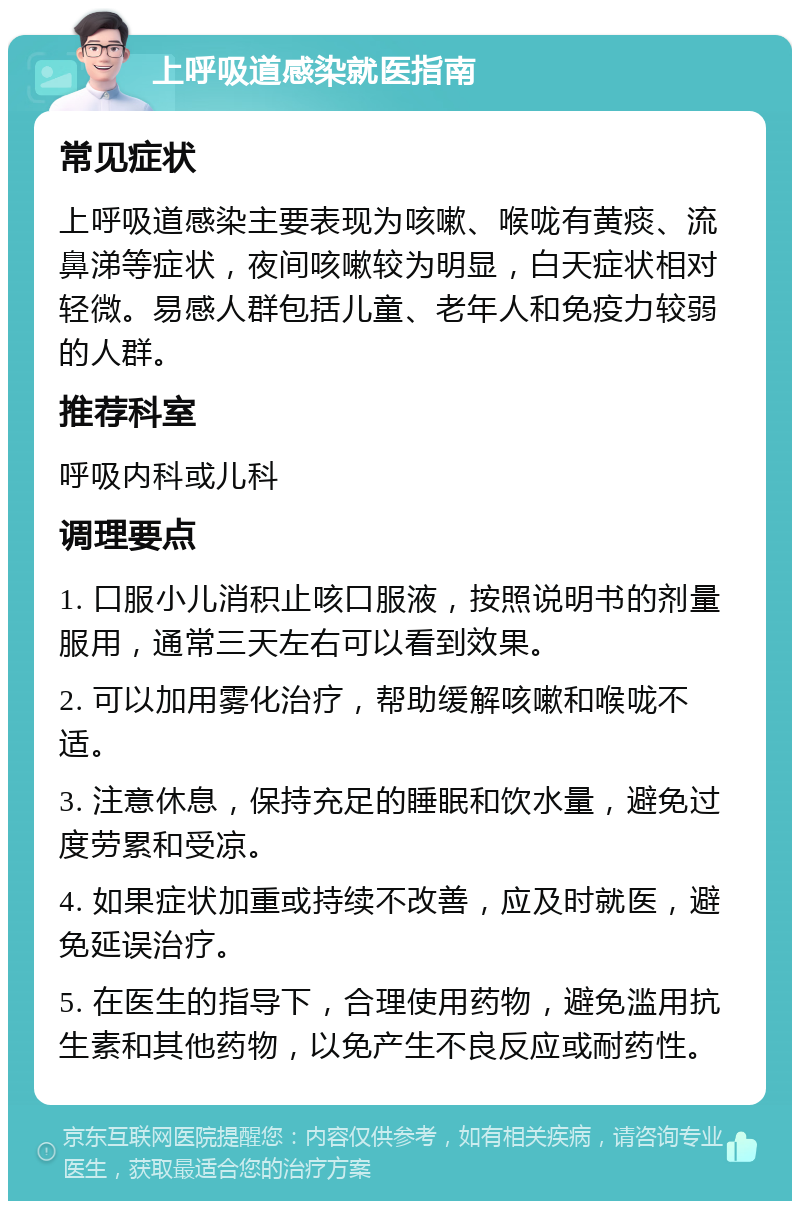 上呼吸道感染就医指南 常见症状 上呼吸道感染主要表现为咳嗽、喉咙有黄痰、流鼻涕等症状，夜间咳嗽较为明显，白天症状相对轻微。易感人群包括儿童、老年人和免疫力较弱的人群。 推荐科室 呼吸内科或儿科 调理要点 1. 口服小儿消积止咳口服液，按照说明书的剂量服用，通常三天左右可以看到效果。 2. 可以加用雾化治疗，帮助缓解咳嗽和喉咙不适。 3. 注意休息，保持充足的睡眠和饮水量，避免过度劳累和受凉。 4. 如果症状加重或持续不改善，应及时就医，避免延误治疗。 5. 在医生的指导下，合理使用药物，避免滥用抗生素和其他药物，以免产生不良反应或耐药性。