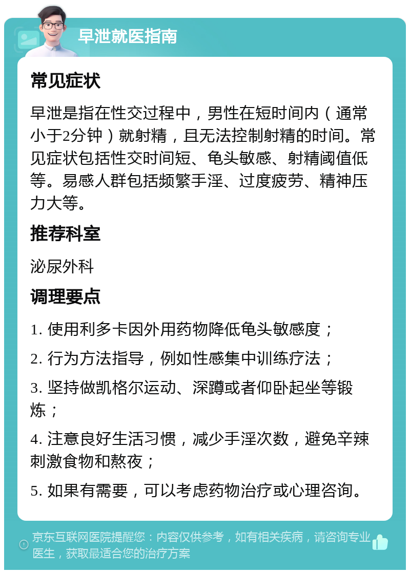 早泄就医指南 常见症状 早泄是指在性交过程中，男性在短时间内（通常小于2分钟）就射精，且无法控制射精的时间。常见症状包括性交时间短、龟头敏感、射精阈值低等。易感人群包括频繁手淫、过度疲劳、精神压力大等。 推荐科室 泌尿外科 调理要点 1. 使用利多卡因外用药物降低龟头敏感度； 2. 行为方法指导，例如性感集中训练疗法； 3. 坚持做凯格尔运动、深蹲或者仰卧起坐等锻炼； 4. 注意良好生活习惯，减少手淫次数，避免辛辣刺激食物和熬夜； 5. 如果有需要，可以考虑药物治疗或心理咨询。