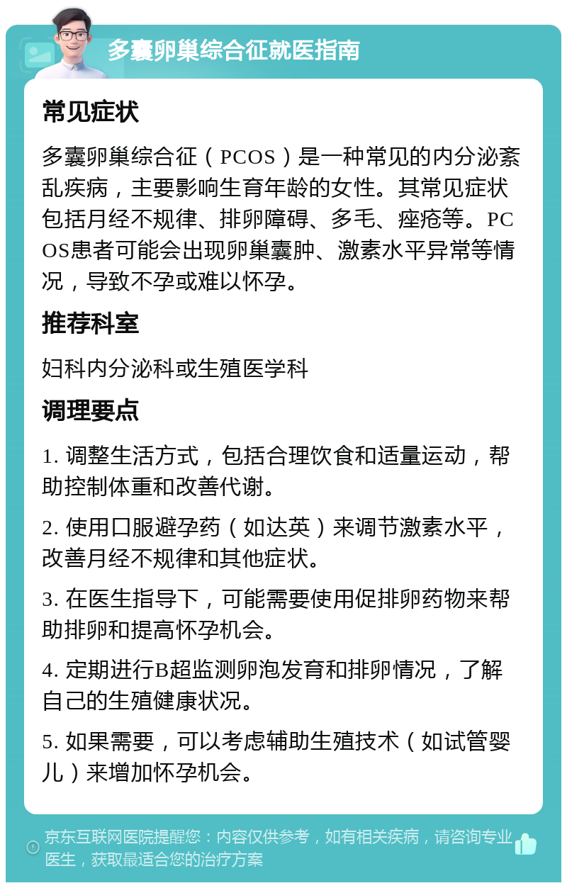 多囊卵巢综合征就医指南 常见症状 多囊卵巢综合征（PCOS）是一种常见的内分泌紊乱疾病，主要影响生育年龄的女性。其常见症状包括月经不规律、排卵障碍、多毛、痤疮等。PCOS患者可能会出现卵巢囊肿、激素水平异常等情况，导致不孕或难以怀孕。 推荐科室 妇科内分泌科或生殖医学科 调理要点 1. 调整生活方式，包括合理饮食和适量运动，帮助控制体重和改善代谢。 2. 使用口服避孕药（如达英）来调节激素水平，改善月经不规律和其他症状。 3. 在医生指导下，可能需要使用促排卵药物来帮助排卵和提高怀孕机会。 4. 定期进行B超监测卵泡发育和排卵情况，了解自己的生殖健康状况。 5. 如果需要，可以考虑辅助生殖技术（如试管婴儿）来增加怀孕机会。