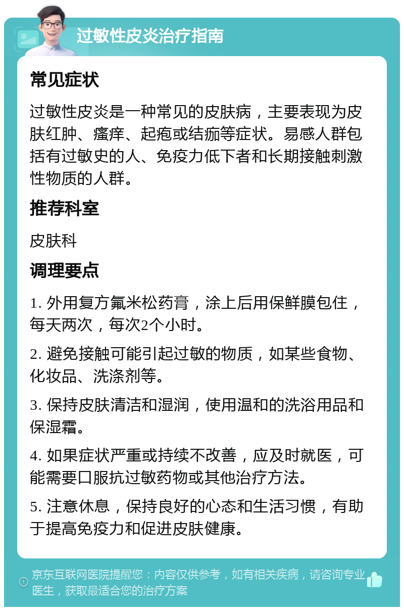 过敏性皮炎治疗指南 常见症状 过敏性皮炎是一种常见的皮肤病，主要表现为皮肤红肿、瘙痒、起疱或结痂等症状。易感人群包括有过敏史的人、免疫力低下者和长期接触刺激性物质的人群。 推荐科室 皮肤科 调理要点 1. 外用复方氟米松药膏，涂上后用保鲜膜包住，每天两次，每次2个小时。 2. 避免接触可能引起过敏的物质，如某些食物、化妆品、洗涤剂等。 3. 保持皮肤清洁和湿润，使用温和的洗浴用品和保湿霜。 4. 如果症状严重或持续不改善，应及时就医，可能需要口服抗过敏药物或其他治疗方法。 5. 注意休息，保持良好的心态和生活习惯，有助于提高免疫力和促进皮肤健康。