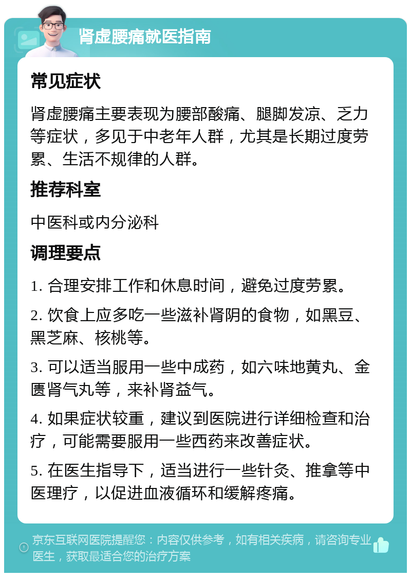 肾虚腰痛就医指南 常见症状 肾虚腰痛主要表现为腰部酸痛、腿脚发凉、乏力等症状，多见于中老年人群，尤其是长期过度劳累、生活不规律的人群。 推荐科室 中医科或内分泌科 调理要点 1. 合理安排工作和休息时间，避免过度劳累。 2. 饮食上应多吃一些滋补肾阴的食物，如黑豆、黑芝麻、核桃等。 3. 可以适当服用一些中成药，如六味地黄丸、金匮肾气丸等，来补肾益气。 4. 如果症状较重，建议到医院进行详细检查和治疗，可能需要服用一些西药来改善症状。 5. 在医生指导下，适当进行一些针灸、推拿等中医理疗，以促进血液循环和缓解疼痛。