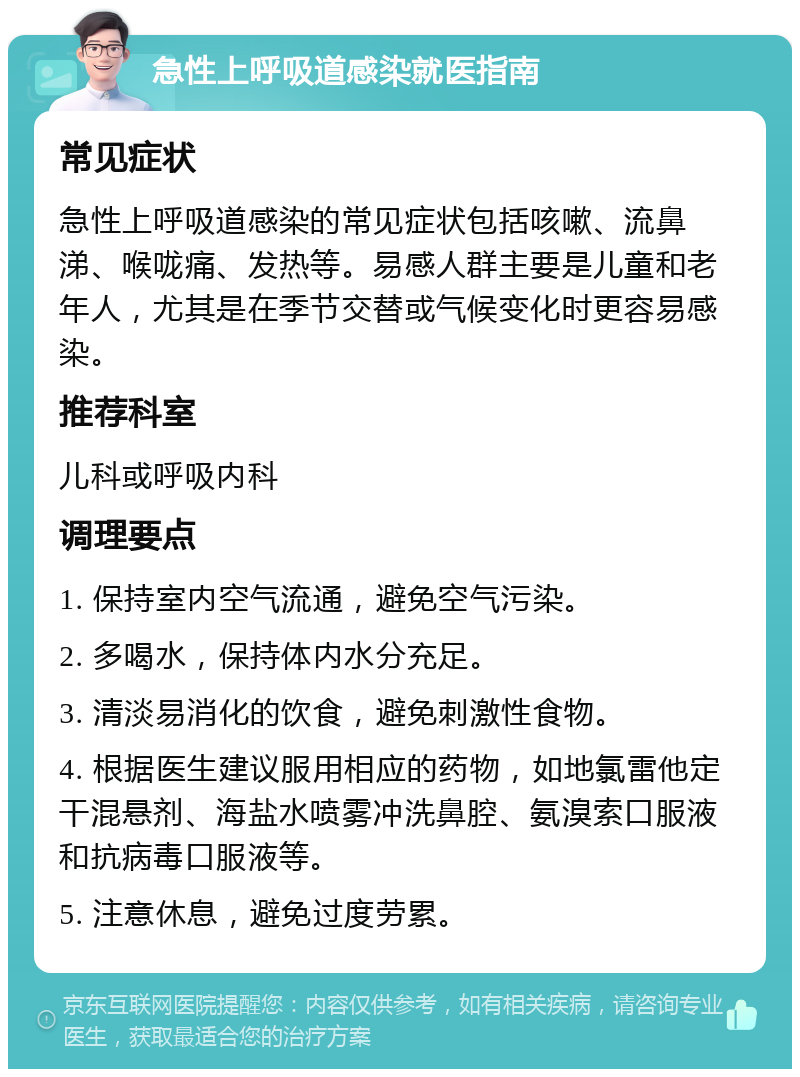 急性上呼吸道感染就医指南 常见症状 急性上呼吸道感染的常见症状包括咳嗽、流鼻涕、喉咙痛、发热等。易感人群主要是儿童和老年人，尤其是在季节交替或气候变化时更容易感染。 推荐科室 儿科或呼吸内科 调理要点 1. 保持室内空气流通，避免空气污染。 2. 多喝水，保持体内水分充足。 3. 清淡易消化的饮食，避免刺激性食物。 4. 根据医生建议服用相应的药物，如地氯雷他定干混悬剂、海盐水喷雾冲洗鼻腔、氨溴索口服液和抗病毒口服液等。 5. 注意休息，避免过度劳累。