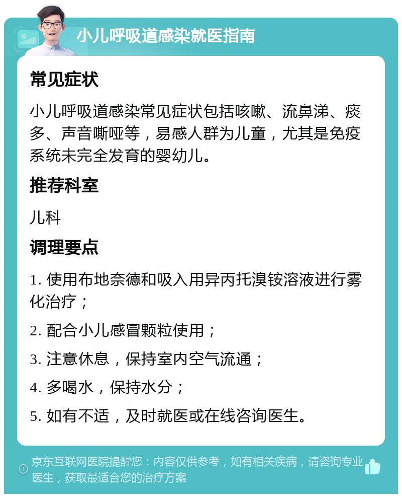 小儿呼吸道感染就医指南 常见症状 小儿呼吸道感染常见症状包括咳嗽、流鼻涕、痰多、声音嘶哑等，易感人群为儿童，尤其是免疫系统未完全发育的婴幼儿。 推荐科室 儿科 调理要点 1. 使用布地奈德和吸入用异丙托溴铵溶液进行雾化治疗； 2. 配合小儿感冒颗粒使用； 3. 注意休息，保持室内空气流通； 4. 多喝水，保持水分； 5. 如有不适，及时就医或在线咨询医生。