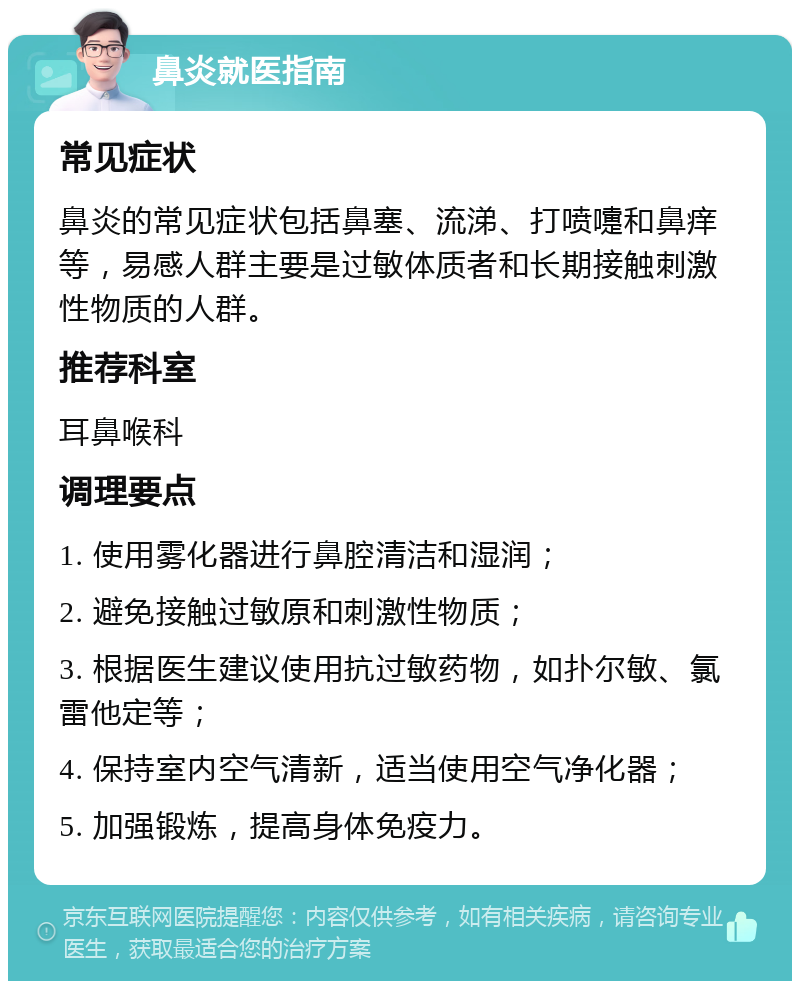 鼻炎就医指南 常见症状 鼻炎的常见症状包括鼻塞、流涕、打喷嚏和鼻痒等，易感人群主要是过敏体质者和长期接触刺激性物质的人群。 推荐科室 耳鼻喉科 调理要点 1. 使用雾化器进行鼻腔清洁和湿润； 2. 避免接触过敏原和刺激性物质； 3. 根据医生建议使用抗过敏药物，如扑尔敏、氯雷他定等； 4. 保持室内空气清新，适当使用空气净化器； 5. 加强锻炼，提高身体免疫力。