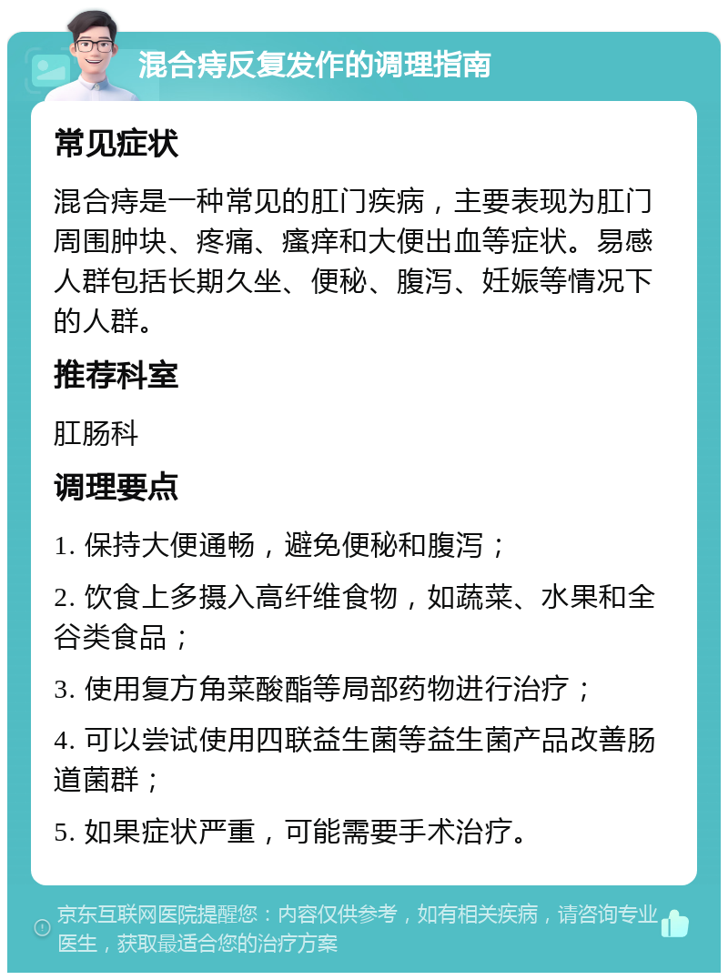 混合痔反复发作的调理指南 常见症状 混合痔是一种常见的肛门疾病，主要表现为肛门周围肿块、疼痛、瘙痒和大便出血等症状。易感人群包括长期久坐、便秘、腹泻、妊娠等情况下的人群。 推荐科室 肛肠科 调理要点 1. 保持大便通畅，避免便秘和腹泻； 2. 饮食上多摄入高纤维食物，如蔬菜、水果和全谷类食品； 3. 使用复方角菜酸酯等局部药物进行治疗； 4. 可以尝试使用四联益生菌等益生菌产品改善肠道菌群； 5. 如果症状严重，可能需要手术治疗。