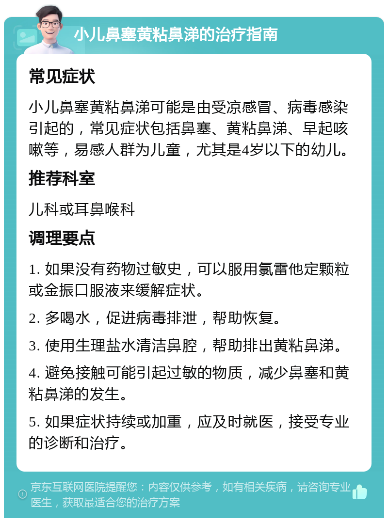 小儿鼻塞黄粘鼻涕的治疗指南 常见症状 小儿鼻塞黄粘鼻涕可能是由受凉感冒、病毒感染引起的，常见症状包括鼻塞、黄粘鼻涕、早起咳嗽等，易感人群为儿童，尤其是4岁以下的幼儿。 推荐科室 儿科或耳鼻喉科 调理要点 1. 如果没有药物过敏史，可以服用氯雷他定颗粒或金振口服液来缓解症状。 2. 多喝水，促进病毒排泄，帮助恢复。 3. 使用生理盐水清洁鼻腔，帮助排出黄粘鼻涕。 4. 避免接触可能引起过敏的物质，减少鼻塞和黄粘鼻涕的发生。 5. 如果症状持续或加重，应及时就医，接受专业的诊断和治疗。