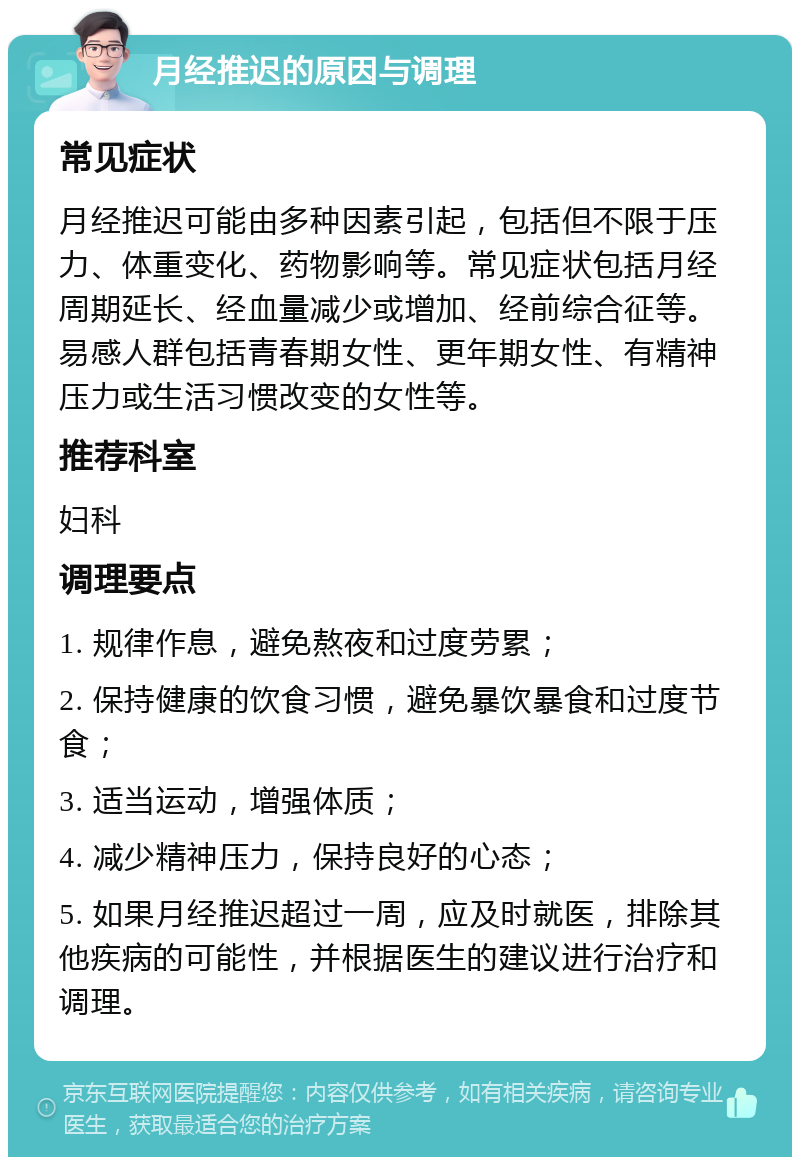 月经推迟的原因与调理 常见症状 月经推迟可能由多种因素引起，包括但不限于压力、体重变化、药物影响等。常见症状包括月经周期延长、经血量减少或增加、经前综合征等。易感人群包括青春期女性、更年期女性、有精神压力或生活习惯改变的女性等。 推荐科室 妇科 调理要点 1. 规律作息，避免熬夜和过度劳累； 2. 保持健康的饮食习惯，避免暴饮暴食和过度节食； 3. 适当运动，增强体质； 4. 减少精神压力，保持良好的心态； 5. 如果月经推迟超过一周，应及时就医，排除其他疾病的可能性，并根据医生的建议进行治疗和调理。