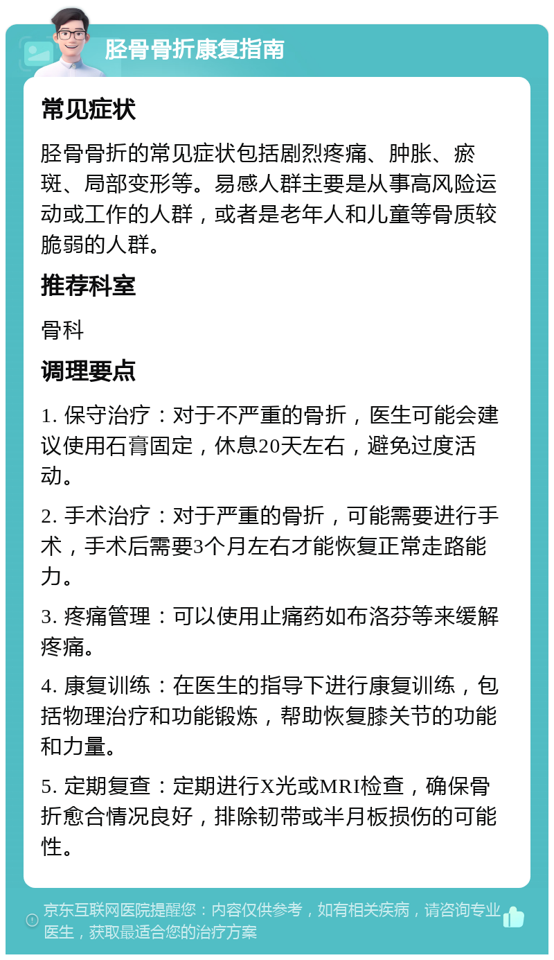 胫骨骨折康复指南 常见症状 胫骨骨折的常见症状包括剧烈疼痛、肿胀、瘀斑、局部变形等。易感人群主要是从事高风险运动或工作的人群，或者是老年人和儿童等骨质较脆弱的人群。 推荐科室 骨科 调理要点 1. 保守治疗：对于不严重的骨折，医生可能会建议使用石膏固定，休息20天左右，避免过度活动。 2. 手术治疗：对于严重的骨折，可能需要进行手术，手术后需要3个月左右才能恢复正常走路能力。 3. 疼痛管理：可以使用止痛药如布洛芬等来缓解疼痛。 4. 康复训练：在医生的指导下进行康复训练，包括物理治疗和功能锻炼，帮助恢复膝关节的功能和力量。 5. 定期复查：定期进行X光或MRI检查，确保骨折愈合情况良好，排除韧带或半月板损伤的可能性。