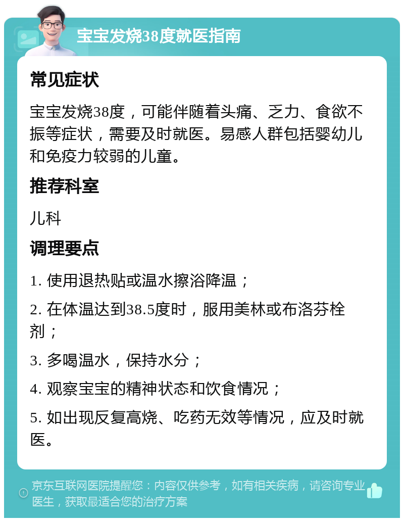 宝宝发烧38度就医指南 常见症状 宝宝发烧38度，可能伴随着头痛、乏力、食欲不振等症状，需要及时就医。易感人群包括婴幼儿和免疫力较弱的儿童。 推荐科室 儿科 调理要点 1. 使用退热贴或温水擦浴降温； 2. 在体温达到38.5度时，服用美林或布洛芬栓剂； 3. 多喝温水，保持水分； 4. 观察宝宝的精神状态和饮食情况； 5. 如出现反复高烧、吃药无效等情况，应及时就医。