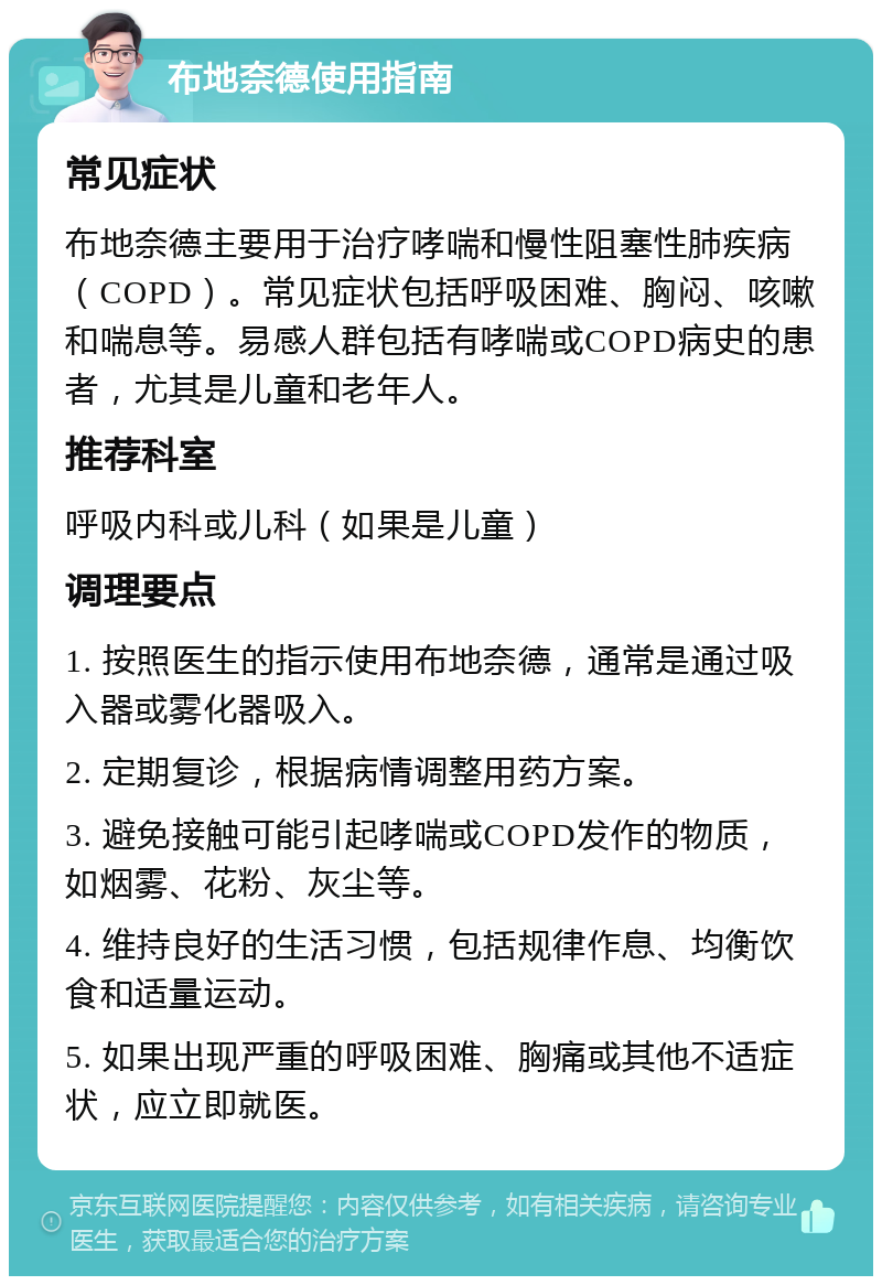 布地奈德使用指南 常见症状 布地奈德主要用于治疗哮喘和慢性阻塞性肺疾病（COPD）。常见症状包括呼吸困难、胸闷、咳嗽和喘息等。易感人群包括有哮喘或COPD病史的患者，尤其是儿童和老年人。 推荐科室 呼吸内科或儿科（如果是儿童） 调理要点 1. 按照医生的指示使用布地奈德，通常是通过吸入器或雾化器吸入。 2. 定期复诊，根据病情调整用药方案。 3. 避免接触可能引起哮喘或COPD发作的物质，如烟雾、花粉、灰尘等。 4. 维持良好的生活习惯，包括规律作息、均衡饮食和适量运动。 5. 如果出现严重的呼吸困难、胸痛或其他不适症状，应立即就医。