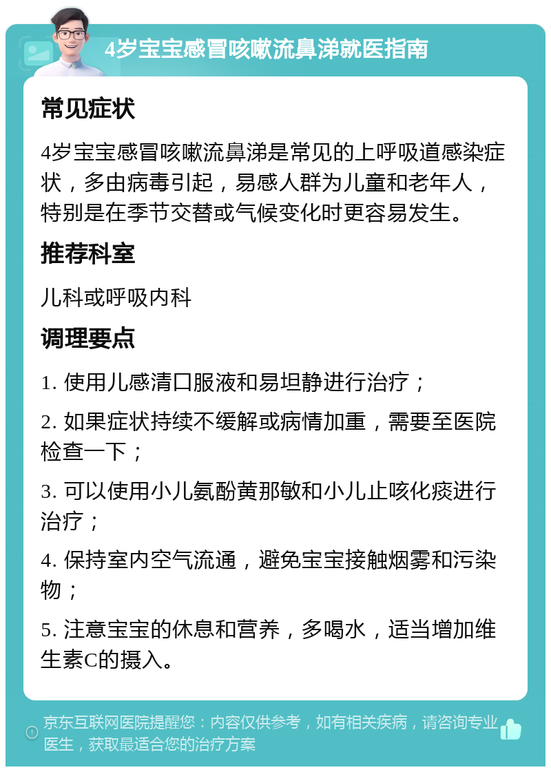 4岁宝宝感冒咳嗽流鼻涕就医指南 常见症状 4岁宝宝感冒咳嗽流鼻涕是常见的上呼吸道感染症状，多由病毒引起，易感人群为儿童和老年人，特别是在季节交替或气候变化时更容易发生。 推荐科室 儿科或呼吸内科 调理要点 1. 使用儿感清口服液和易坦静进行治疗； 2. 如果症状持续不缓解或病情加重，需要至医院检查一下； 3. 可以使用小儿氨酚黄那敏和小儿止咳化痰进行治疗； 4. 保持室内空气流通，避免宝宝接触烟雾和污染物； 5. 注意宝宝的休息和营养，多喝水，适当增加维生素C的摄入。