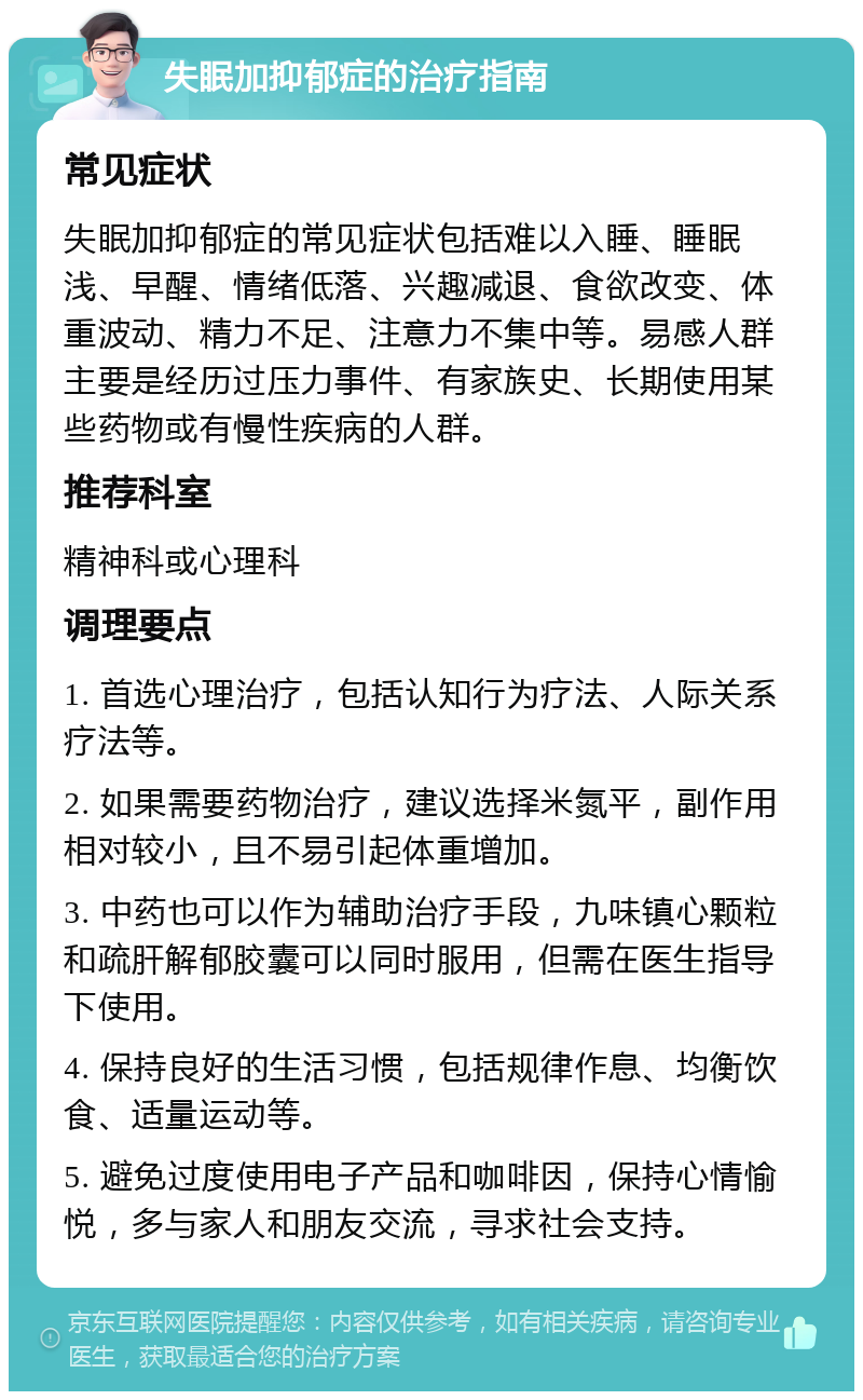 失眠加抑郁症的治疗指南 常见症状 失眠加抑郁症的常见症状包括难以入睡、睡眠浅、早醒、情绪低落、兴趣减退、食欲改变、体重波动、精力不足、注意力不集中等。易感人群主要是经历过压力事件、有家族史、长期使用某些药物或有慢性疾病的人群。 推荐科室 精神科或心理科 调理要点 1. 首选心理治疗，包括认知行为疗法、人际关系疗法等。 2. 如果需要药物治疗，建议选择米氮平，副作用相对较小，且不易引起体重增加。 3. 中药也可以作为辅助治疗手段，九味镇心颗粒和疏肝解郁胶囊可以同时服用，但需在医生指导下使用。 4. 保持良好的生活习惯，包括规律作息、均衡饮食、适量运动等。 5. 避免过度使用电子产品和咖啡因，保持心情愉悦，多与家人和朋友交流，寻求社会支持。