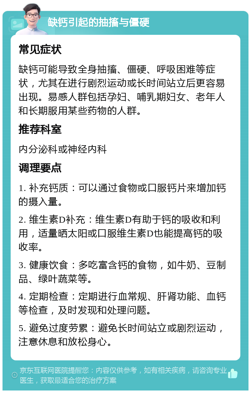 缺钙引起的抽搐与僵硬 常见症状 缺钙可能导致全身抽搐、僵硬、呼吸困难等症状，尤其在进行剧烈运动或长时间站立后更容易出现。易感人群包括孕妇、哺乳期妇女、老年人和长期服用某些药物的人群。 推荐科室 内分泌科或神经内科 调理要点 1. 补充钙质：可以通过食物或口服钙片来增加钙的摄入量。 2. 维生素D补充：维生素D有助于钙的吸收和利用，适量晒太阳或口服维生素D也能提高钙的吸收率。 3. 健康饮食：多吃富含钙的食物，如牛奶、豆制品、绿叶蔬菜等。 4. 定期检查：定期进行血常规、肝肾功能、血钙等检查，及时发现和处理问题。 5. 避免过度劳累：避免长时间站立或剧烈运动，注意休息和放松身心。