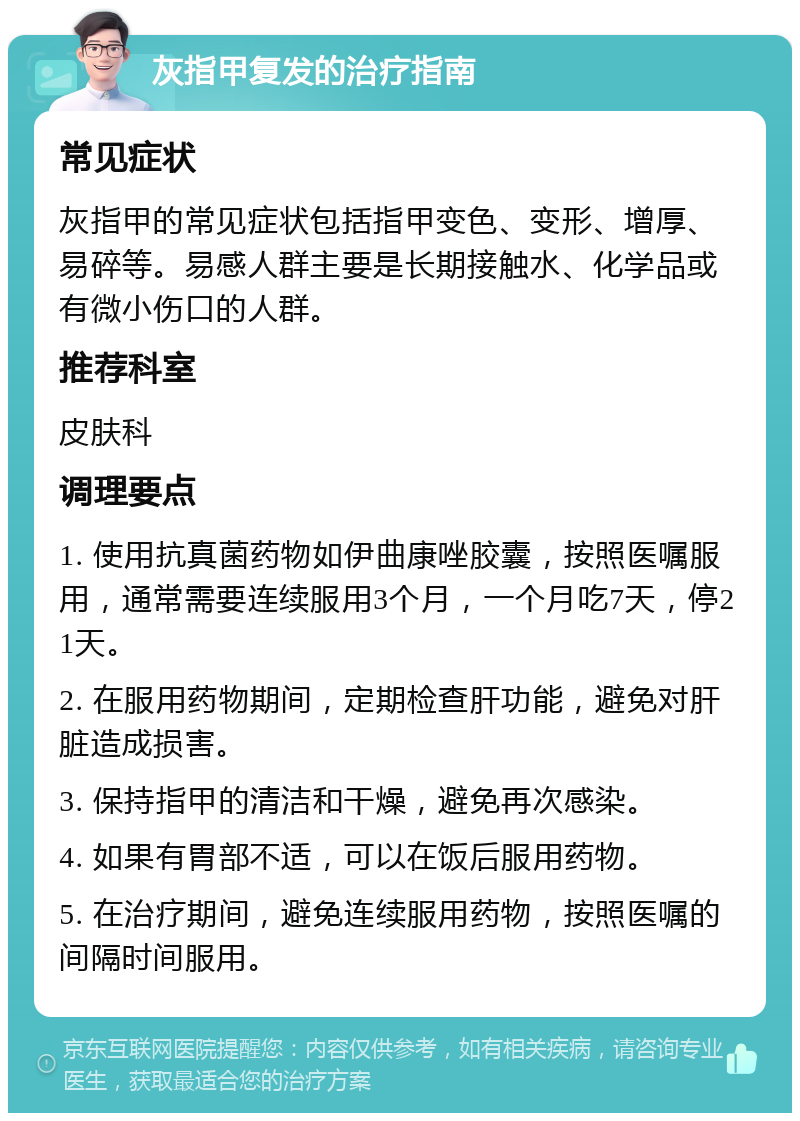 灰指甲复发的治疗指南 常见症状 灰指甲的常见症状包括指甲变色、变形、增厚、易碎等。易感人群主要是长期接触水、化学品或有微小伤口的人群。 推荐科室 皮肤科 调理要点 1. 使用抗真菌药物如伊曲康唑胶囊，按照医嘱服用，通常需要连续服用3个月，一个月吃7天，停21天。 2. 在服用药物期间，定期检查肝功能，避免对肝脏造成损害。 3. 保持指甲的清洁和干燥，避免再次感染。 4. 如果有胃部不适，可以在饭后服用药物。 5. 在治疗期间，避免连续服用药物，按照医嘱的间隔时间服用。