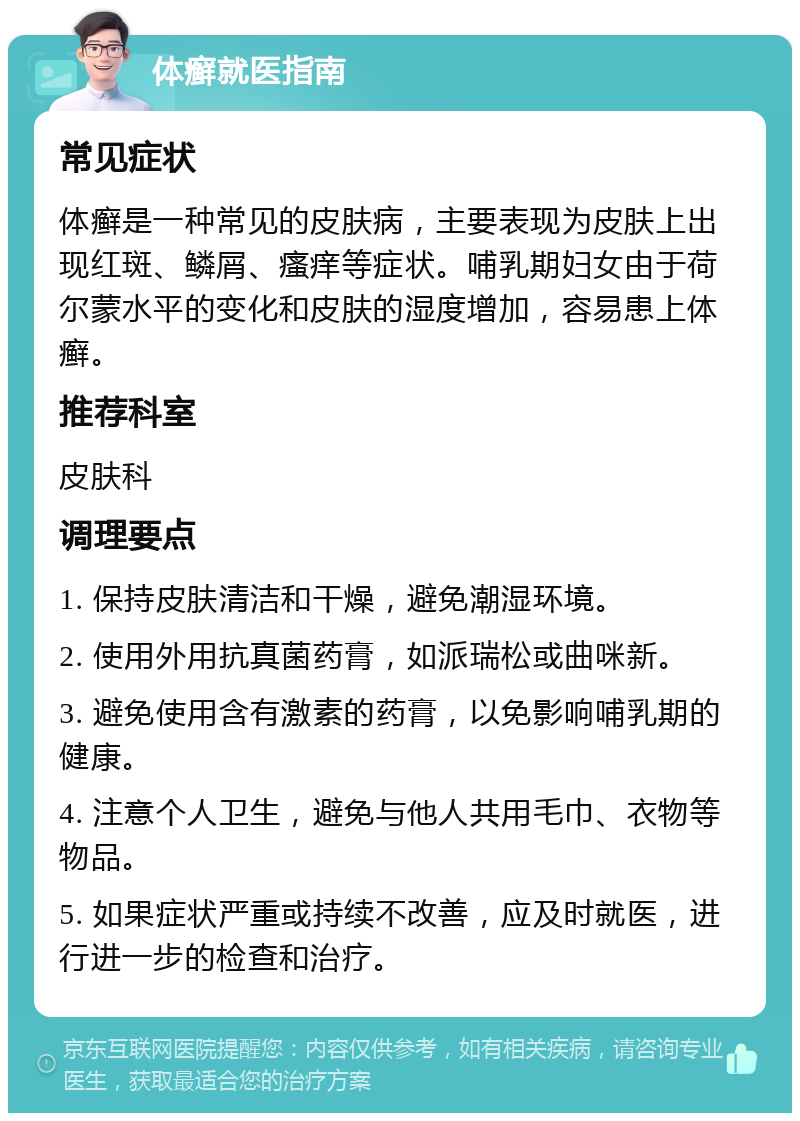 体癣就医指南 常见症状 体癣是一种常见的皮肤病，主要表现为皮肤上出现红斑、鳞屑、瘙痒等症状。哺乳期妇女由于荷尔蒙水平的变化和皮肤的湿度增加，容易患上体癣。 推荐科室 皮肤科 调理要点 1. 保持皮肤清洁和干燥，避免潮湿环境。 2. 使用外用抗真菌药膏，如派瑞松或曲咪新。 3. 避免使用含有激素的药膏，以免影响哺乳期的健康。 4. 注意个人卫生，避免与他人共用毛巾、衣物等物品。 5. 如果症状严重或持续不改善，应及时就医，进行进一步的检查和治疗。