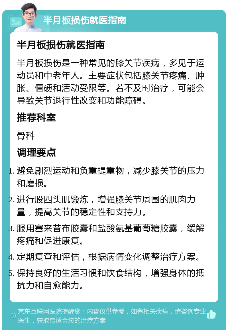 半月板损伤就医指南 半月板损伤就医指南 半月板损伤是一种常见的膝关节疾病，多见于运动员和中老年人。主要症状包括膝关节疼痛、肿胀、僵硬和活动受限等。若不及时治疗，可能会导致关节退行性改变和功能障碍。 推荐科室 骨科 调理要点 避免剧烈运动和负重提重物，减少膝关节的压力和磨损。 进行股四头肌锻炼，增强膝关节周围的肌肉力量，提高关节的稳定性和支持力。 服用塞来昔布胶囊和盐酸氨基葡萄糖胶囊，缓解疼痛和促进康复。 定期复查和评估，根据病情变化调整治疗方案。 保持良好的生活习惯和饮食结构，增强身体的抵抗力和自愈能力。