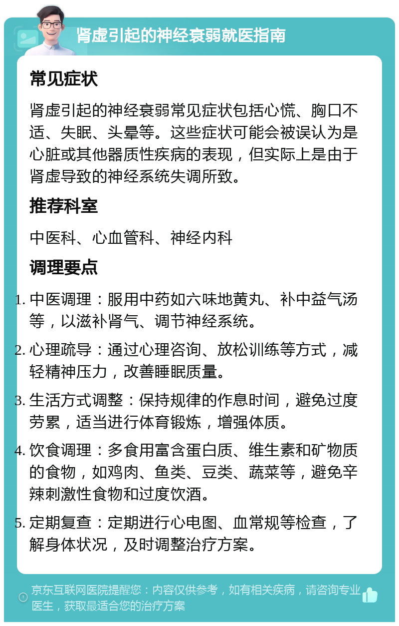 肾虚引起的神经衰弱就医指南 常见症状 肾虚引起的神经衰弱常见症状包括心慌、胸口不适、失眠、头晕等。这些症状可能会被误认为是心脏或其他器质性疾病的表现，但实际上是由于肾虚导致的神经系统失调所致。 推荐科室 中医科、心血管科、神经内科 调理要点 中医调理：服用中药如六味地黄丸、补中益气汤等，以滋补肾气、调节神经系统。 心理疏导：通过心理咨询、放松训练等方式，减轻精神压力，改善睡眠质量。 生活方式调整：保持规律的作息时间，避免过度劳累，适当进行体育锻炼，增强体质。 饮食调理：多食用富含蛋白质、维生素和矿物质的食物，如鸡肉、鱼类、豆类、蔬菜等，避免辛辣刺激性食物和过度饮酒。 定期复查：定期进行心电图、血常规等检查，了解身体状况，及时调整治疗方案。