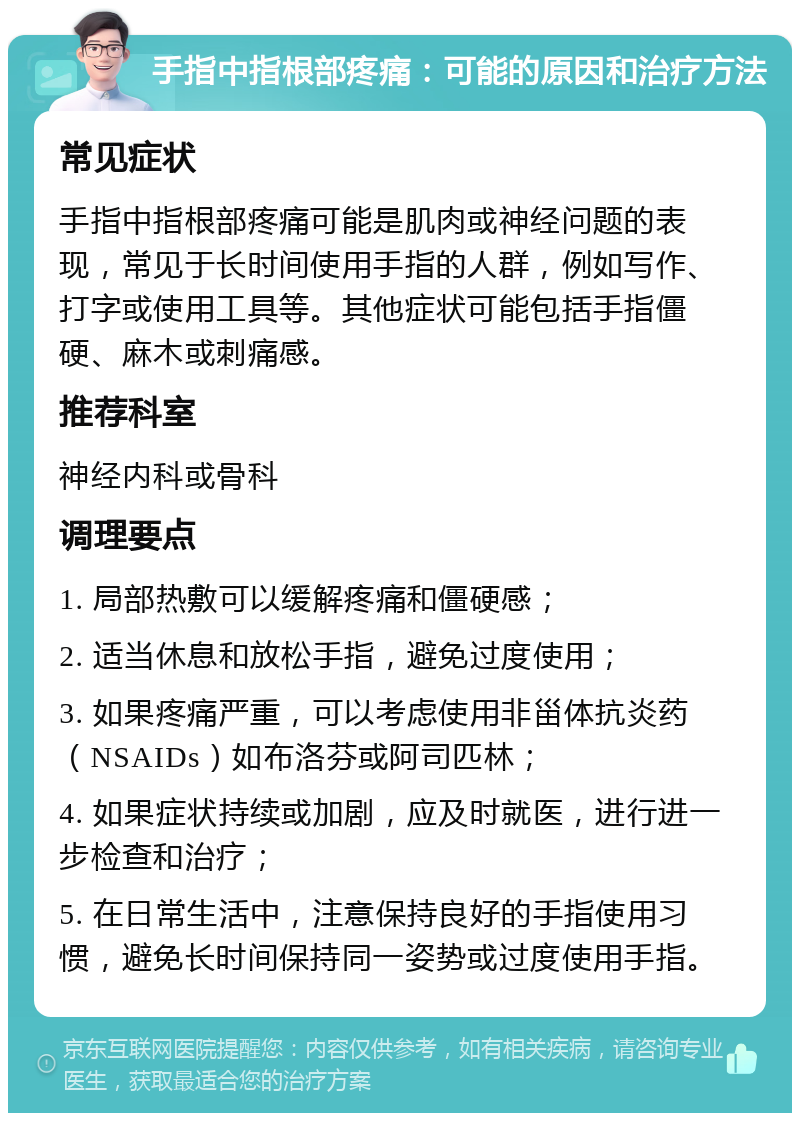 手指中指根部疼痛：可能的原因和治疗方法 常见症状 手指中指根部疼痛可能是肌肉或神经问题的表现，常见于长时间使用手指的人群，例如写作、打字或使用工具等。其他症状可能包括手指僵硬、麻木或刺痛感。 推荐科室 神经内科或骨科 调理要点 1. 局部热敷可以缓解疼痛和僵硬感； 2. 适当休息和放松手指，避免过度使用； 3. 如果疼痛严重，可以考虑使用非甾体抗炎药（NSAIDs）如布洛芬或阿司匹林； 4. 如果症状持续或加剧，应及时就医，进行进一步检查和治疗； 5. 在日常生活中，注意保持良好的手指使用习惯，避免长时间保持同一姿势或过度使用手指。