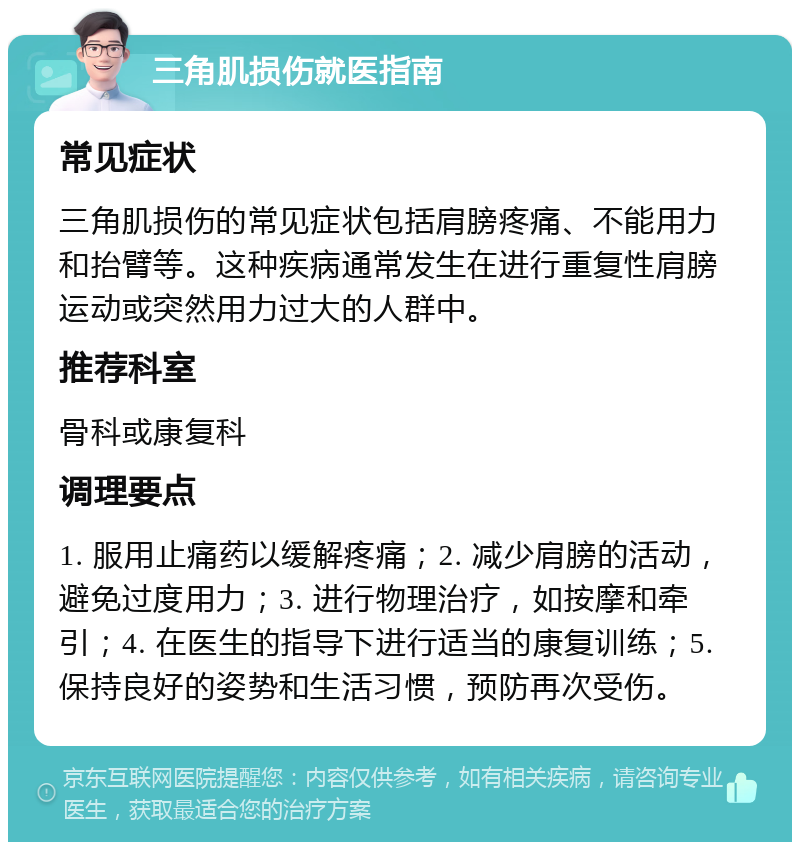 三角肌损伤就医指南 常见症状 三角肌损伤的常见症状包括肩膀疼痛、不能用力和抬臂等。这种疾病通常发生在进行重复性肩膀运动或突然用力过大的人群中。 推荐科室 骨科或康复科 调理要点 1. 服用止痛药以缓解疼痛；2. 减少肩膀的活动，避免过度用力；3. 进行物理治疗，如按摩和牵引；4. 在医生的指导下进行适当的康复训练；5. 保持良好的姿势和生活习惯，预防再次受伤。