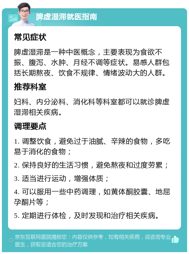 脾虚湿滞就医指南 常见症状 脾虚湿滞是一种中医概念，主要表现为食欲不振、腹泻、水肿、月经不调等症状。易感人群包括长期熬夜、饮食不规律、情绪波动大的人群。 推荐科室 妇科、内分泌科、消化科等科室都可以就诊脾虚湿滞相关疾病。 调理要点 1. 调整饮食，避免过于油腻、辛辣的食物，多吃易于消化的食物； 2. 保持良好的生活习惯，避免熬夜和过度劳累； 3. 适当进行运动，增强体质； 4. 可以服用一些中药调理，如黄体酮胶囊、地屈孕酮片等； 5. 定期进行体检，及时发现和治疗相关疾病。