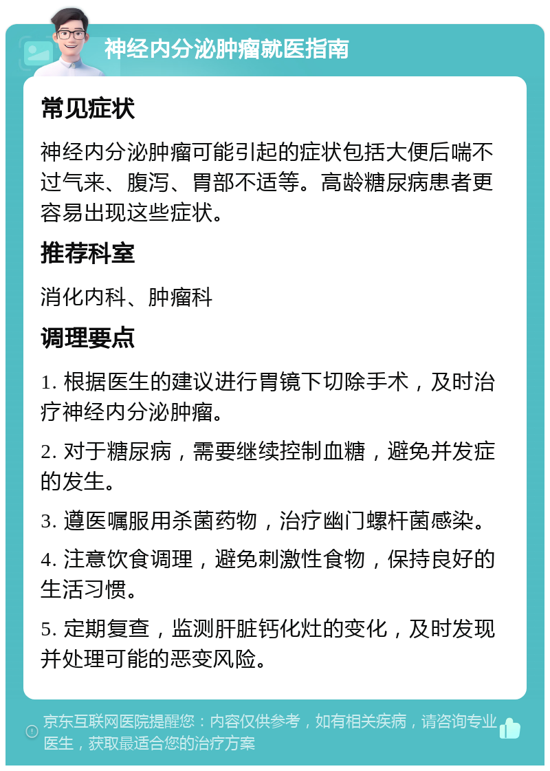 神经内分泌肿瘤就医指南 常见症状 神经内分泌肿瘤可能引起的症状包括大便后喘不过气来、腹泻、胃部不适等。高龄糖尿病患者更容易出现这些症状。 推荐科室 消化内科、肿瘤科 调理要点 1. 根据医生的建议进行胃镜下切除手术，及时治疗神经内分泌肿瘤。 2. 对于糖尿病，需要继续控制血糖，避免并发症的发生。 3. 遵医嘱服用杀菌药物，治疗幽门螺杆菌感染。 4. 注意饮食调理，避免刺激性食物，保持良好的生活习惯。 5. 定期复查，监测肝脏钙化灶的变化，及时发现并处理可能的恶变风险。