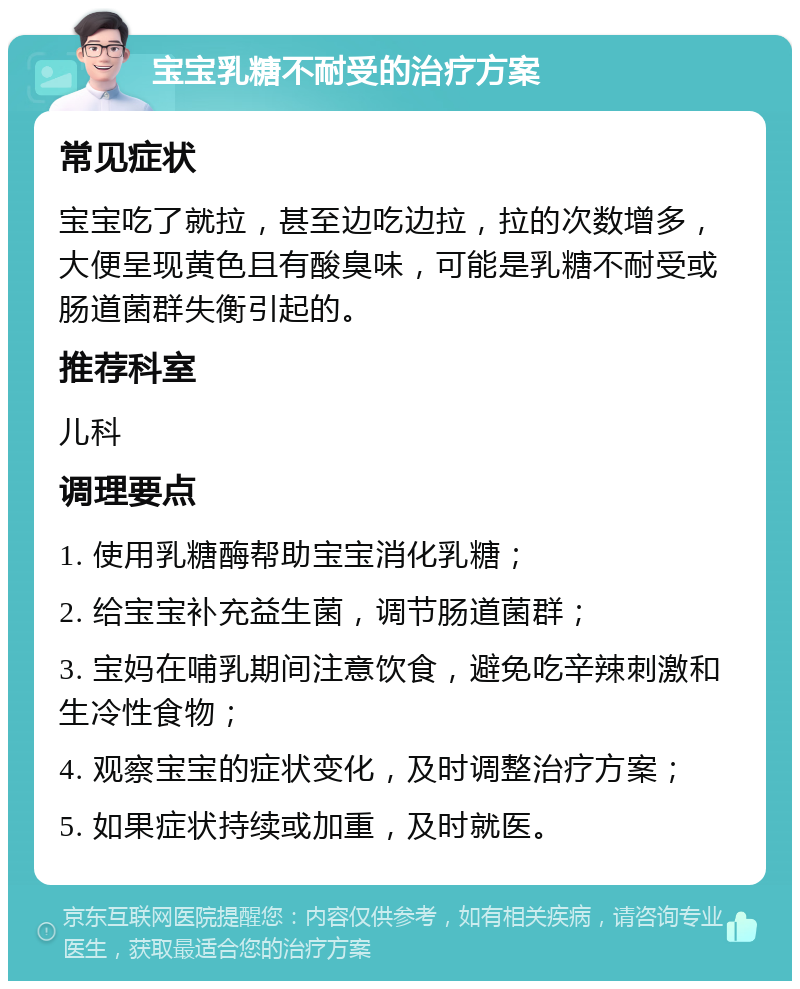 宝宝乳糖不耐受的治疗方案 常见症状 宝宝吃了就拉，甚至边吃边拉，拉的次数增多，大便呈现黄色且有酸臭味，可能是乳糖不耐受或肠道菌群失衡引起的。 推荐科室 儿科 调理要点 1. 使用乳糖酶帮助宝宝消化乳糖； 2. 给宝宝补充益生菌，调节肠道菌群； 3. 宝妈在哺乳期间注意饮食，避免吃辛辣刺激和生冷性食物； 4. 观察宝宝的症状变化，及时调整治疗方案； 5. 如果症状持续或加重，及时就医。