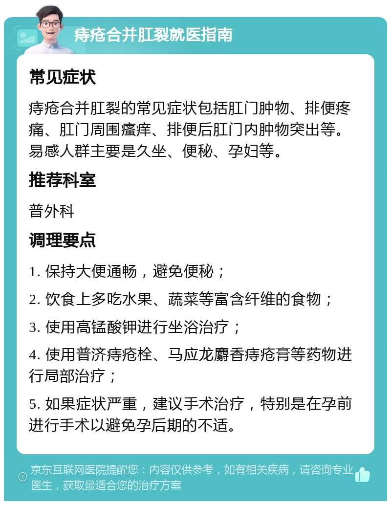 痔疮合并肛裂就医指南 常见症状 痔疮合并肛裂的常见症状包括肛门肿物、排便疼痛、肛门周围瘙痒、排便后肛门内肿物突出等。易感人群主要是久坐、便秘、孕妇等。 推荐科室 普外科 调理要点 1. 保持大便通畅，避免便秘； 2. 饮食上多吃水果、蔬菜等富含纤维的食物； 3. 使用高锰酸钾进行坐浴治疗； 4. 使用普济痔疮栓、马应龙麝香痔疮膏等药物进行局部治疗； 5. 如果症状严重，建议手术治疗，特别是在孕前进行手术以避免孕后期的不适。