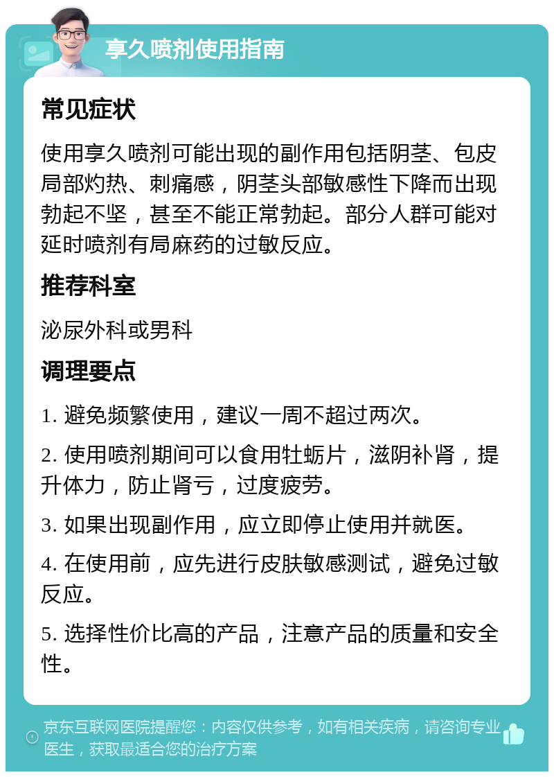 享久喷剂使用指南 常见症状 使用享久喷剂可能出现的副作用包括阴茎、包皮局部灼热、刺痛感，阴茎头部敏感性下降而出现勃起不坚，甚至不能正常勃起。部分人群可能对延时喷剂有局麻药的过敏反应。 推荐科室 泌尿外科或男科 调理要点 1. 避免频繁使用，建议一周不超过两次。 2. 使用喷剂期间可以食用牡蛎片，滋阴补肾，提升体力，防止肾亏，过度疲劳。 3. 如果出现副作用，应立即停止使用并就医。 4. 在使用前，应先进行皮肤敏感测试，避免过敏反应。 5. 选择性价比高的产品，注意产品的质量和安全性。