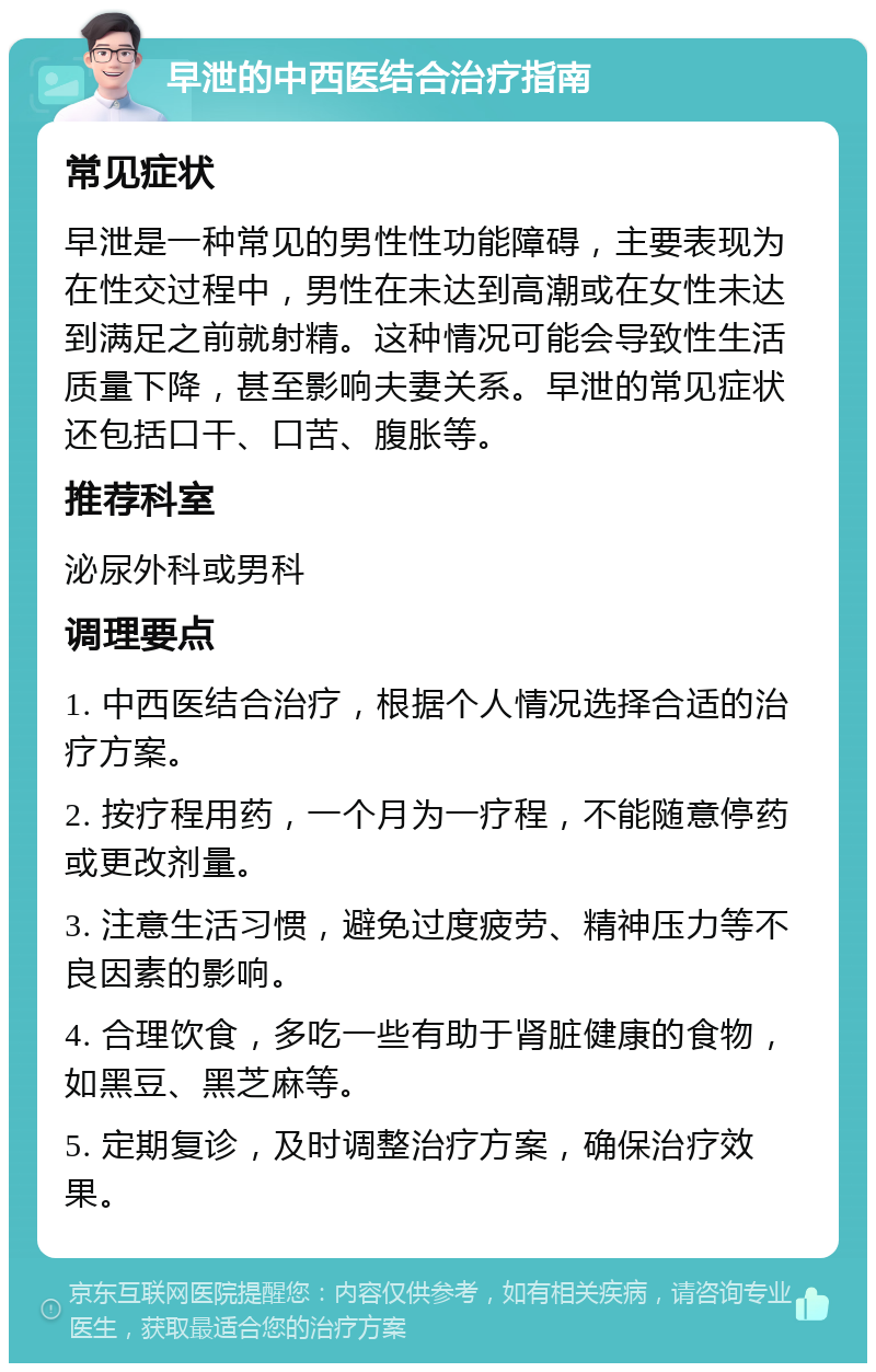 早泄的中西医结合治疗指南 常见症状 早泄是一种常见的男性性功能障碍，主要表现为在性交过程中，男性在未达到高潮或在女性未达到满足之前就射精。这种情况可能会导致性生活质量下降，甚至影响夫妻关系。早泄的常见症状还包括口干、口苦、腹胀等。 推荐科室 泌尿外科或男科 调理要点 1. 中西医结合治疗，根据个人情况选择合适的治疗方案。 2. 按疗程用药，一个月为一疗程，不能随意停药或更改剂量。 3. 注意生活习惯，避免过度疲劳、精神压力等不良因素的影响。 4. 合理饮食，多吃一些有助于肾脏健康的食物，如黑豆、黑芝麻等。 5. 定期复诊，及时调整治疗方案，确保治疗效果。