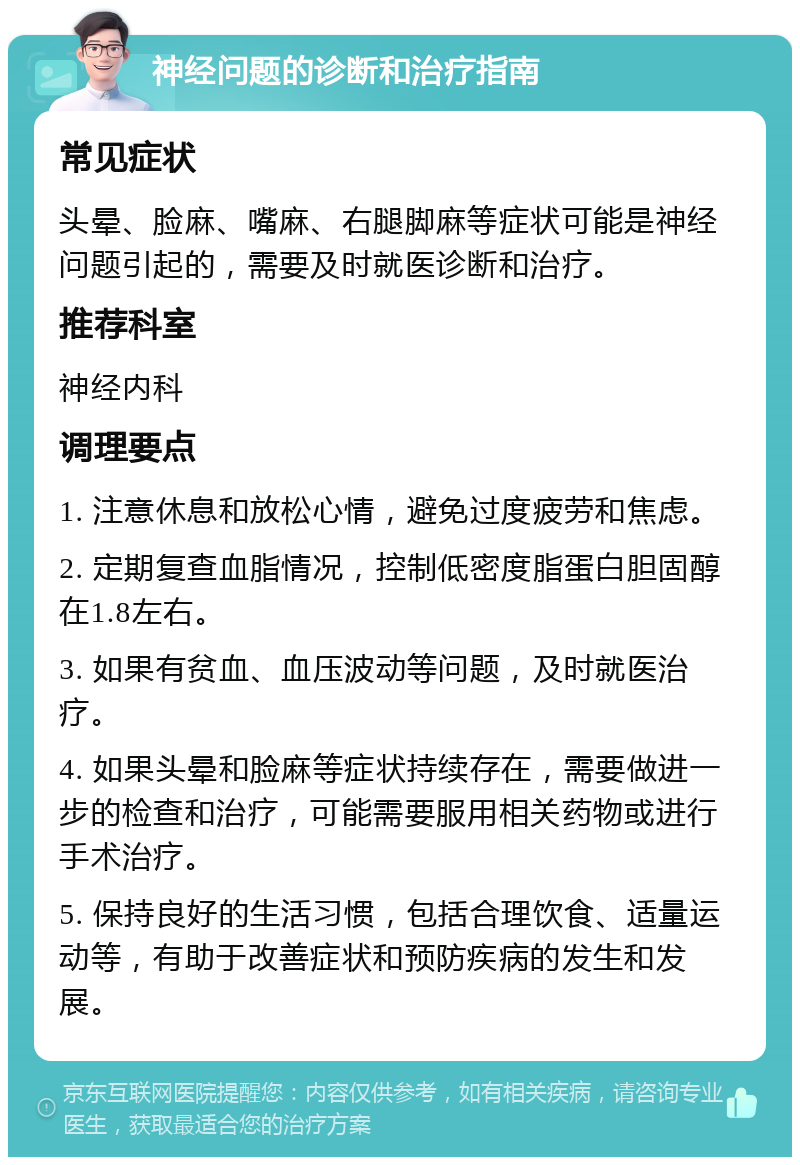 神经问题的诊断和治疗指南 常见症状 头晕、脸麻、嘴麻、右腿脚麻等症状可能是神经问题引起的，需要及时就医诊断和治疗。 推荐科室 神经内科 调理要点 1. 注意休息和放松心情，避免过度疲劳和焦虑。 2. 定期复查血脂情况，控制低密度脂蛋白胆固醇在1.8左右。 3. 如果有贫血、血压波动等问题，及时就医治疗。 4. 如果头晕和脸麻等症状持续存在，需要做进一步的检查和治疗，可能需要服用相关药物或进行手术治疗。 5. 保持良好的生活习惯，包括合理饮食、适量运动等，有助于改善症状和预防疾病的发生和发展。