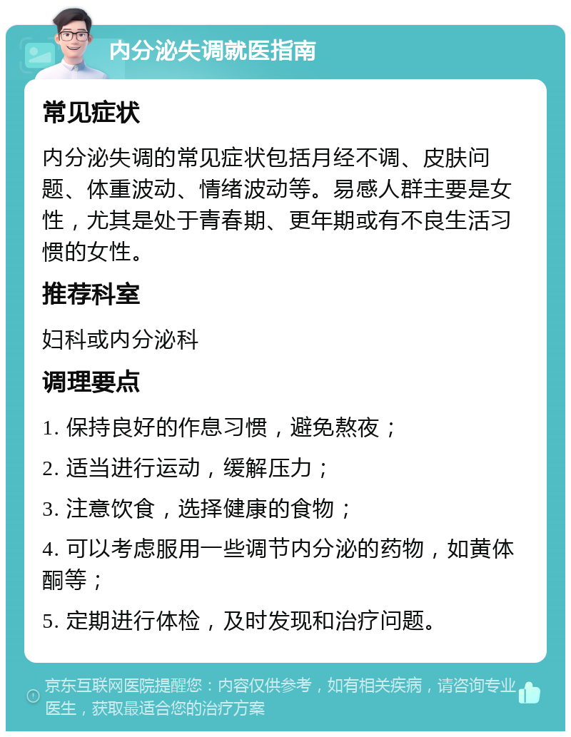 内分泌失调就医指南 常见症状 内分泌失调的常见症状包括月经不调、皮肤问题、体重波动、情绪波动等。易感人群主要是女性，尤其是处于青春期、更年期或有不良生活习惯的女性。 推荐科室 妇科或内分泌科 调理要点 1. 保持良好的作息习惯，避免熬夜； 2. 适当进行运动，缓解压力； 3. 注意饮食，选择健康的食物； 4. 可以考虑服用一些调节内分泌的药物，如黄体酮等； 5. 定期进行体检，及时发现和治疗问题。