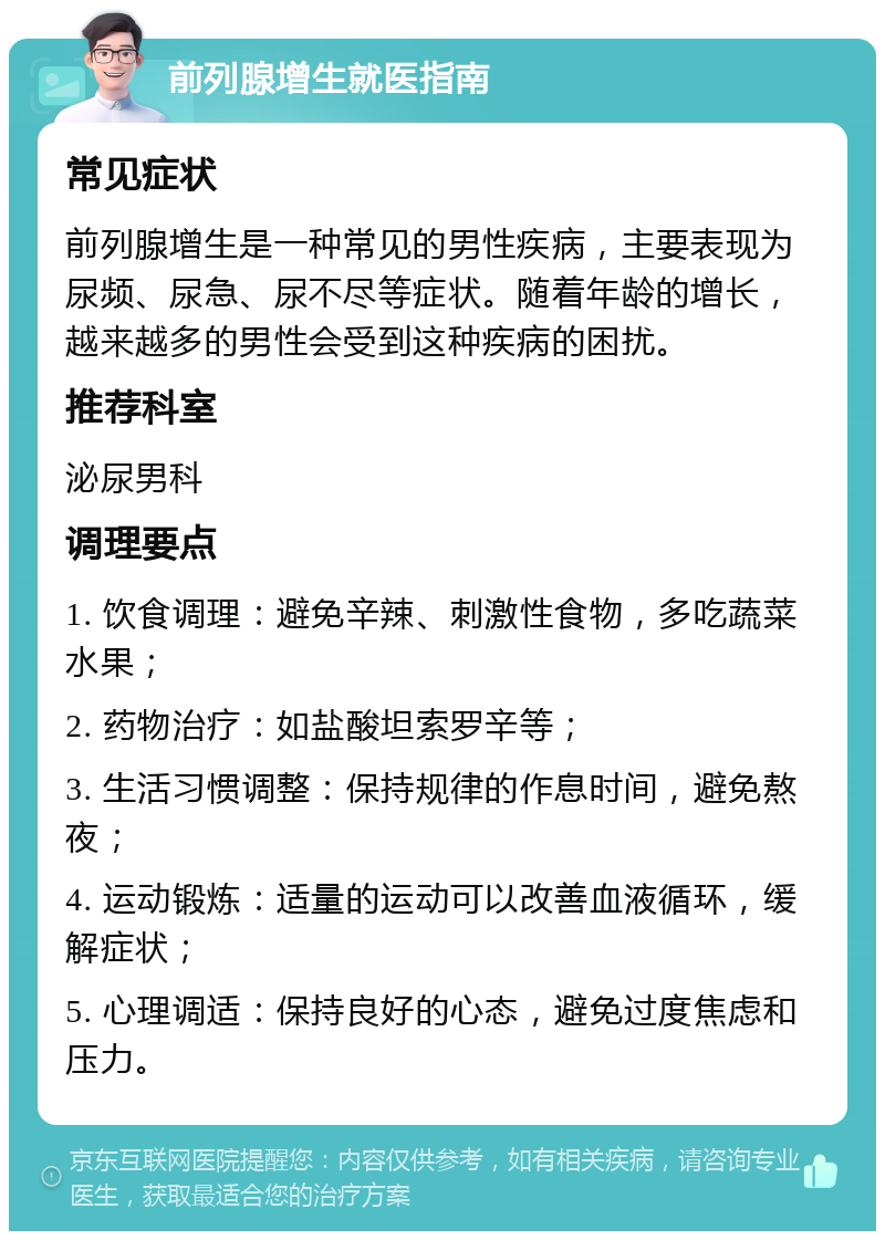 前列腺增生就医指南 常见症状 前列腺增生是一种常见的男性疾病，主要表现为尿频、尿急、尿不尽等症状。随着年龄的增长，越来越多的男性会受到这种疾病的困扰。 推荐科室 泌尿男科 调理要点 1. 饮食调理：避免辛辣、刺激性食物，多吃蔬菜水果； 2. 药物治疗：如盐酸坦索罗辛等； 3. 生活习惯调整：保持规律的作息时间，避免熬夜； 4. 运动锻炼：适量的运动可以改善血液循环，缓解症状； 5. 心理调适：保持良好的心态，避免过度焦虑和压力。