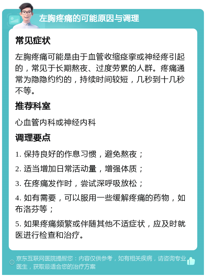 左胸疼痛的可能原因与调理 常见症状 左胸疼痛可能是由于血管收缩痉挛或神经疼引起的，常见于长期熬夜、过度劳累的人群。疼痛通常为隐隐约约的，持续时间较短，几秒到十几秒不等。 推荐科室 心血管内科或神经内科 调理要点 1. 保持良好的作息习惯，避免熬夜； 2. 适当增加日常活动量，增强体质； 3. 在疼痛发作时，尝试深呼吸放松； 4. 如有需要，可以服用一些缓解疼痛的药物，如布洛芬等； 5. 如果疼痛频繁或伴随其他不适症状，应及时就医进行检查和治疗。