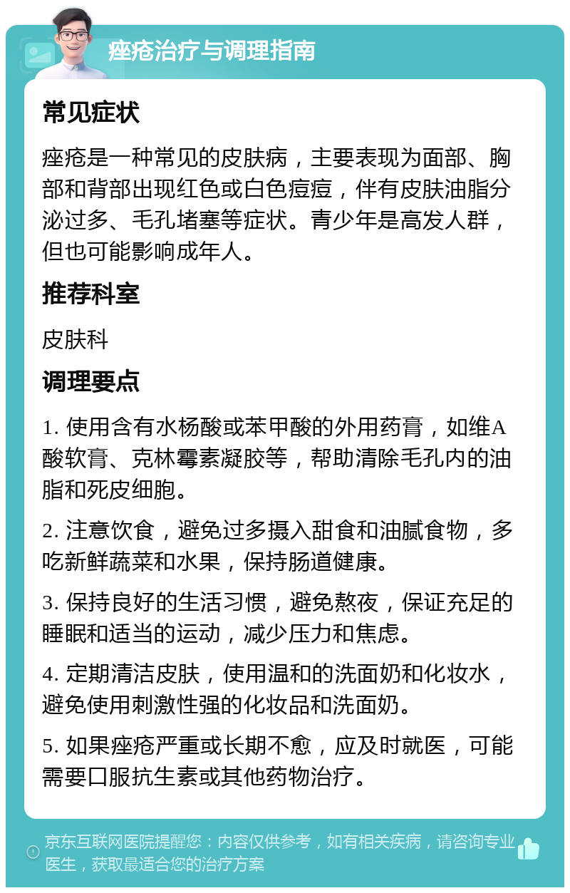 痤疮治疗与调理指南 常见症状 痤疮是一种常见的皮肤病，主要表现为面部、胸部和背部出现红色或白色痘痘，伴有皮肤油脂分泌过多、毛孔堵塞等症状。青少年是高发人群，但也可能影响成年人。 推荐科室 皮肤科 调理要点 1. 使用含有水杨酸或苯甲酸的外用药膏，如维A酸软膏、克林霉素凝胶等，帮助清除毛孔内的油脂和死皮细胞。 2. 注意饮食，避免过多摄入甜食和油腻食物，多吃新鲜蔬菜和水果，保持肠道健康。 3. 保持良好的生活习惯，避免熬夜，保证充足的睡眠和适当的运动，减少压力和焦虑。 4. 定期清洁皮肤，使用温和的洗面奶和化妆水，避免使用刺激性强的化妆品和洗面奶。 5. 如果痤疮严重或长期不愈，应及时就医，可能需要口服抗生素或其他药物治疗。