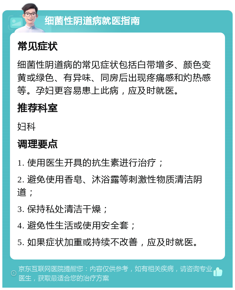 细菌性阴道病就医指南 常见症状 细菌性阴道病的常见症状包括白带增多、颜色变黄或绿色、有异味、同房后出现疼痛感和灼热感等。孕妇更容易患上此病，应及时就医。 推荐科室 妇科 调理要点 1. 使用医生开具的抗生素进行治疗； 2. 避免使用香皂、沐浴露等刺激性物质清洁阴道； 3. 保持私处清洁干燥； 4. 避免性生活或使用安全套； 5. 如果症状加重或持续不改善，应及时就医。