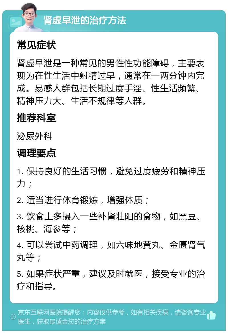 肾虚早泄的治疗方法 常见症状 肾虚早泄是一种常见的男性性功能障碍，主要表现为在性生活中射精过早，通常在一两分钟内完成。易感人群包括长期过度手淫、性生活频繁、精神压力大、生活不规律等人群。 推荐科室 泌尿外科 调理要点 1. 保持良好的生活习惯，避免过度疲劳和精神压力； 2. 适当进行体育锻炼，增强体质； 3. 饮食上多摄入一些补肾壮阳的食物，如黑豆、核桃、海参等； 4. 可以尝试中药调理，如六味地黄丸、金匮肾气丸等； 5. 如果症状严重，建议及时就医，接受专业的治疗和指导。