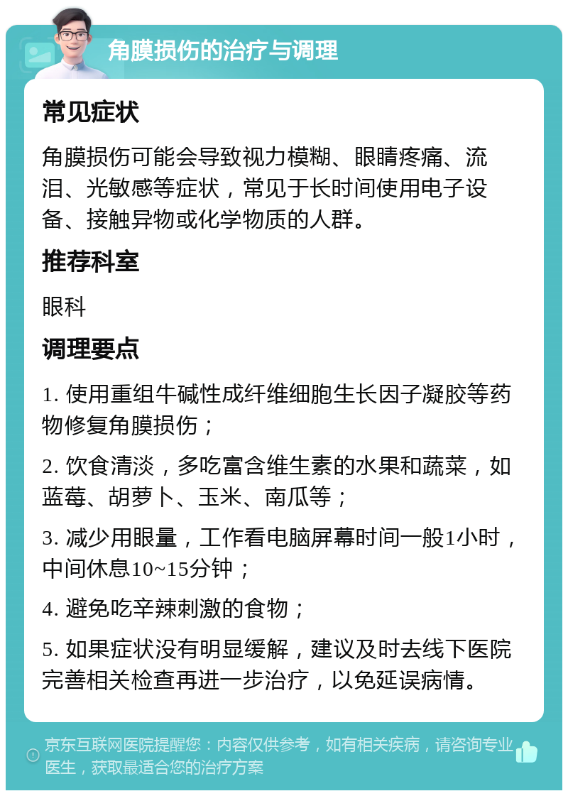 角膜损伤的治疗与调理 常见症状 角膜损伤可能会导致视力模糊、眼睛疼痛、流泪、光敏感等症状，常见于长时间使用电子设备、接触异物或化学物质的人群。 推荐科室 眼科 调理要点 1. 使用重组牛碱性成纤维细胞生长因子凝胶等药物修复角膜损伤； 2. 饮食清淡，多吃富含维生素的水果和蔬菜，如蓝莓、胡萝卜、玉米、南瓜等； 3. 减少用眼量，工作看电脑屏幕时间一般1小时，中间休息10~15分钟； 4. 避免吃辛辣刺激的食物； 5. 如果症状没有明显缓解，建议及时去线下医院完善相关检查再进一步治疗，以免延误病情。