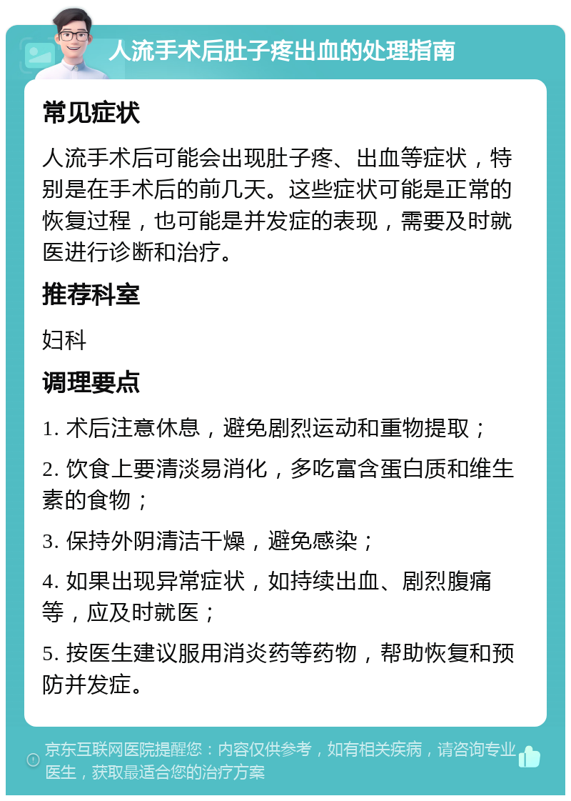 人流手术后肚子疼出血的处理指南 常见症状 人流手术后可能会出现肚子疼、出血等症状，特别是在手术后的前几天。这些症状可能是正常的恢复过程，也可能是并发症的表现，需要及时就医进行诊断和治疗。 推荐科室 妇科 调理要点 1. 术后注意休息，避免剧烈运动和重物提取； 2. 饮食上要清淡易消化，多吃富含蛋白质和维生素的食物； 3. 保持外阴清洁干燥，避免感染； 4. 如果出现异常症状，如持续出血、剧烈腹痛等，应及时就医； 5. 按医生建议服用消炎药等药物，帮助恢复和预防并发症。