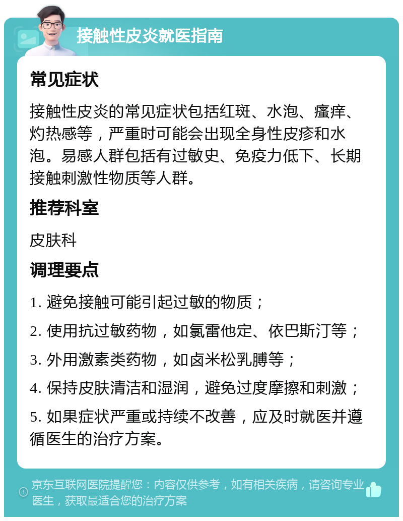 接触性皮炎就医指南 常见症状 接触性皮炎的常见症状包括红斑、水泡、瘙痒、灼热感等，严重时可能会出现全身性皮疹和水泡。易感人群包括有过敏史、免疫力低下、长期接触刺激性物质等人群。 推荐科室 皮肤科 调理要点 1. 避免接触可能引起过敏的物质； 2. 使用抗过敏药物，如氯雷他定、依巴斯汀等； 3. 外用激素类药物，如卤米松乳膊等； 4. 保持皮肤清洁和湿润，避免过度摩擦和刺激； 5. 如果症状严重或持续不改善，应及时就医并遵循医生的治疗方案。