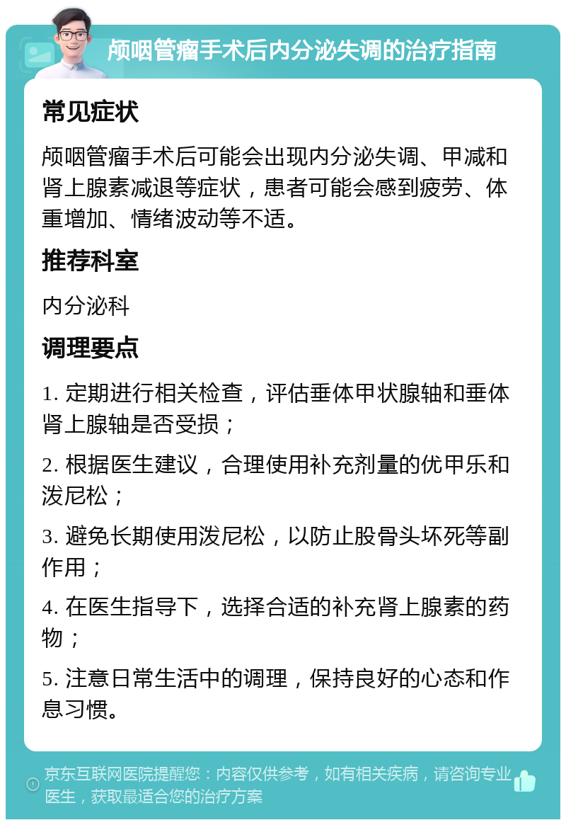 颅咽管瘤手术后内分泌失调的治疗指南 常见症状 颅咽管瘤手术后可能会出现内分泌失调、甲减和肾上腺素减退等症状，患者可能会感到疲劳、体重增加、情绪波动等不适。 推荐科室 内分泌科 调理要点 1. 定期进行相关检查，评估垂体甲状腺轴和垂体肾上腺轴是否受损； 2. 根据医生建议，合理使用补充剂量的优甲乐和泼尼松； 3. 避免长期使用泼尼松，以防止股骨头坏死等副作用； 4. 在医生指导下，选择合适的补充肾上腺素的药物； 5. 注意日常生活中的调理，保持良好的心态和作息习惯。